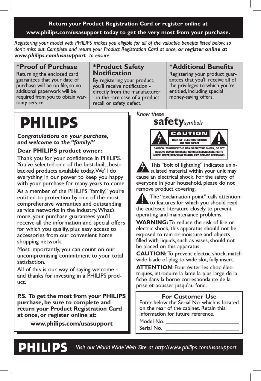 Return your Product Registration Card or register online at www.philips.com/usasupport today to get the very most from your purchase.Registering your model with PHILIPS makes you eligible for all of the valuable benefits listed below, sodon&apos;t miss out. Complete and return your Product Registration Card at once, or register online atwww.philips.com/usasupport  to ensure:Visit our World Wide Web Site at http://www.philips.com/usasupportCongratulations on your purchase,and welcome to the “family!”Dear PHILIPS product owner:Thank you for your confidence in PHILIPS.You’ve selected one of the best-built, best-backed products available today.We’ll doeverything in our power to keep you happywith your purchase for many years to come.As a member of the PHILIPS “family,” you’reentitled to protection by one of the mostcomprehensive warranties and outstandingservice networks in the industry.What’smore, your purchase guarantees you’llreceive all the information and special offersfor which you qualify, plus easy access toaccessories from our convenient homeshopping network.Most importantly, you can count on ouruncompromising commitment to your totalsatisfaction.All of this is our way of saying welcome -and thanks for investing in a PHILIPS prod-uct.P.S. To get the most from your PHILIPSpurchase, be sure to complete andreturn your Product Registration Cardat once, or register online at:www.philips.com/usasupport*Proof of Purchase Returning the enclosed cardguarantees that your date ofpurchase will be on file, so noadditional paperwork will berequired from you to obtain war-ranty service.*Product Safety NotificationBy registering your product,you&apos;ll receive notification -directly from the manufacturer- in the rare case of a productrecall or safety defect.*Additional Benefits Registering your product guar-antees that you&apos;ll receive all ofthe privileges to which you&apos;reentitled, including specialmoney-saving offers.For Customer UseEnter below the Serial No. which is locatedon the rear of the cabinet. Retain thisinformation for future reference.Model No. __________________________Serial No. __________________________Know thesesafetysymbolsThis “bolt of lightning” indicates unin-sulated material within your unit maycause an electrical shock. For the safety ofeveryone in your household, please do notremove product covering.The “exclamation point” calls attentionto features for which you should readthe enclosed literature closely to preventoperating and maintenance problems.WARNING: To reduce the risk of fire orelectric shock, this apparatus should not beexposed to rain or moisture and objectsfilled with liquids, such as vases, should notbe placed on this apparatus.CAUTION: To prevent electric shock, matchwide blade of plug to wide slot, fully insert.ATTENTION: Pour éviter les choc élec-triques, introduire la lame la plus large de lafiche dans la borne correspondante de laprise et pousser jusqu’au fond.CA UT IO NRISK OF ELECTRIC SHOCKDO NOT OPENCAUTION: TO REDUCE THE RISK OF ELECTRIC SHOCK, DO NOTREMOVE COVER (OR BACK). NO USER-SERVICEABLE PARTSINSIDE. REFER SERVICING TO QUALIFIED SERVICE PERSONNEL.