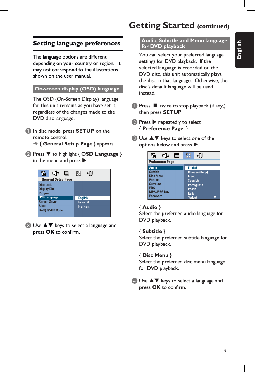 21EnglishSetting language preferencesThe language options are different depending on your country or region.  It may not correspond to the illustrations shown on the user manual.On-screen display (OSD) languageThe OSD (On-Screen Display) language for this unit remains as you have set it, regardless of the changes made to the DVD disc language.A In disc mode, press SETUP on the remote control.Î { General Setup Page } appears.B Press T to highlight { OSD Language } in the menu and press X.General Setup PageDisc LockDisplay DimProgramOSD LanguageScreen SaverSleepDivX(R) VOD CodeEnglishEspanõlFrançaisC Use ST keys to select a language and press OK to con rm.Audio, Subtitle and Menu language for DVD playbackYou can select your preferred language settings for DVD playback.  If the selected language is recorded on the DVD disc, this unit automatically plays the disc in that language.  Otherwise, the disc’s default language will be used instead.  A Press Ç twice to stop playback (if any,) then press SETUP.B Press X repeatedly to select { Preference Page. }C Use ST keys to select one of the options below and press X. EnglishChinese (Simp)FrenchSpanishPortuguesePolishItalianTurkishPreference PageAudioSubtitleDisc MenuParentalSurroundPBCMP3/JPEG NavPassword{ Audio } Select the preferred audio language for DVD playback.{ Subtitle } Select the preferred subtitle language for DVD playback.{ Disc Menu } Select the preferred disc menu language for DVD playback.D Use ST keys to select a language and press OK to con rm.Getting Started (continued)
