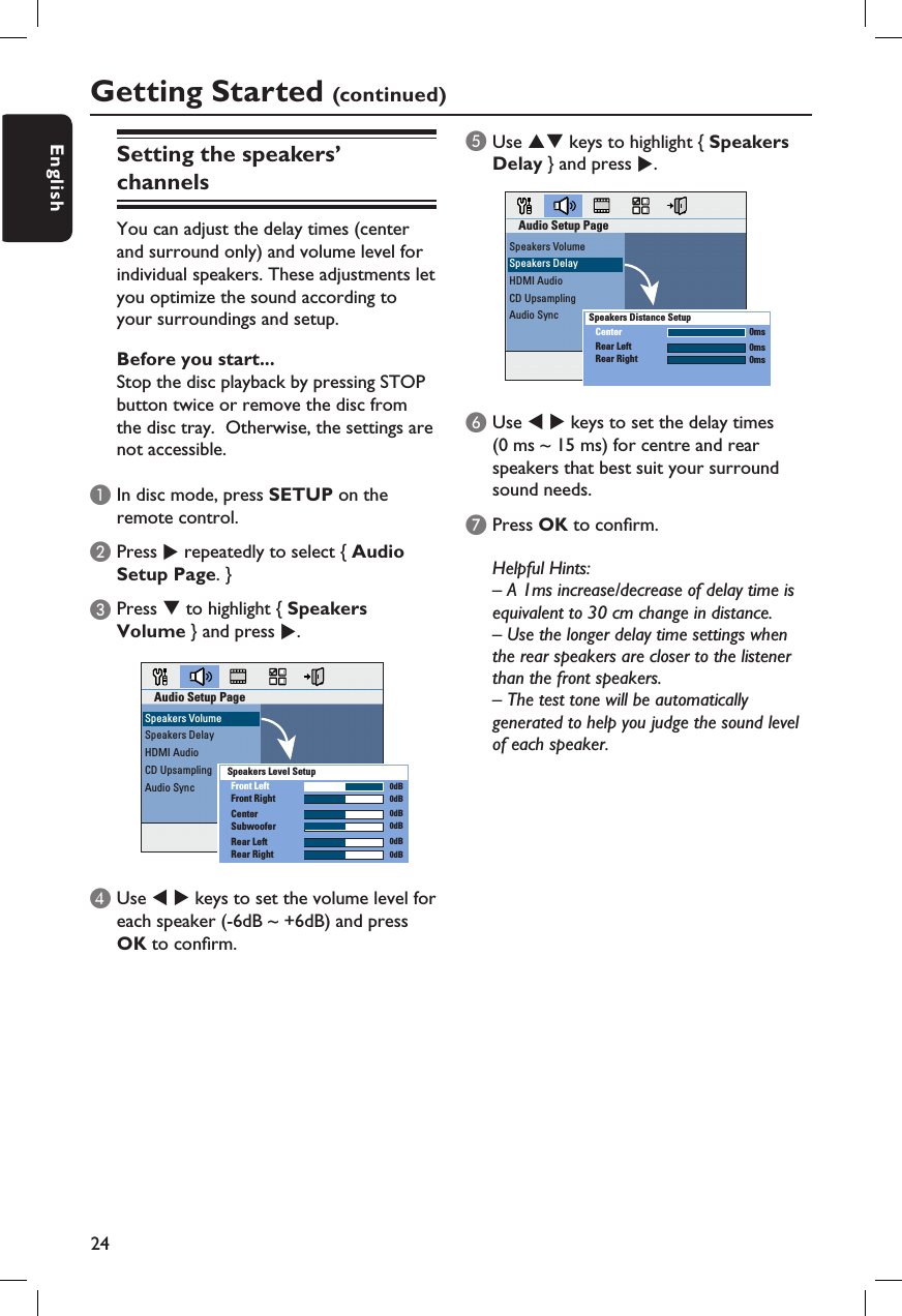 24EnglishGetting Started (continued)Setting the speakers’ channelsYou can adjust the delay times (centerand surround only) and volume level forindividual speakers. These adjustments letyou optimize the sound according to your surroundings and setup.Before you start...Stop the disc playback by pressing STOP button twice or remove the disc from the disc tray.  Otherwise, the settings are not accessible.A In disc mode, press SETUP on the remote control.B Press X repeatedly to select { Audio Setup Page. }C Press T to highlight { Speakers Volume } and press X.Audio Setup PageSpeakers VolumeSpeakers DelayHDMI AudioCD UpsamplingAudio Sync Front LeftFront RightCenterSubwooferRear LeftRear Right  0dB  0dB  0dB  0dB  0dB  0dBSpeakers Level SetupD Use W X keys to set the volume level for each speaker (-6dB ~ +6dB) and press OK to con rm.E Use ST keys to highlight { Speakers Delay } and press X.Audio Setup PageSpeakers VolumeSpeakers DelayHDMI AudioCD UpsamplingAudio SyncCenterRear LeftRear RightSpeakers Distance Setup0ms0ms0msF Use W X keys to set the delay times (0 ms ~ 15 ms) for centre and rear speakers that best suit your surround sound needs. G Press OK to con rm.Helpful Hints:– A 1ms increase/decrease of delay time is equivalent to 30 cm change in distance.– Use the longer delay time settings when the rear speakers are closer to the listener than the front speakers.– The test tone will be automatically generated to help you judge the sound level of each speaker. 