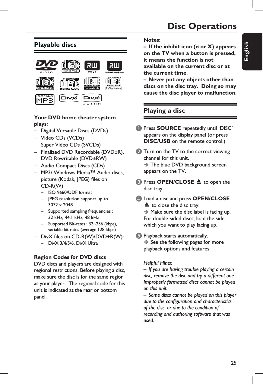 25EnglishDisc OperationsPlayable discsYour DVD home theater system plays:–  Digital Versatile Discs (DVDs)–  Video CDs (VCDs) –  Super Video CDs (SVCDs)–  Finalized DVD Recordable (DVD±R),    DVD Rewritable (DVD±RW)–  Audio Compact Discs (CDs)–  MP3/ Windows Media™ Audio discs,  picture (Kodak, JPEG)  les on   CD-R(W) –  ISO 9660/UDF format  –  JPEG resolution support up to      3072 x 2048  –  Supported sampling frequencies :      32 kHz, 44.1 kHz, 48 kHz  –  Supported Bit-rates : 32~256 (kbps),       variable bit rates (average 128 kbps)–  DivX  les on CD-R(W)/DVD+R(W): –  DivX 3/4/5/6, DivX Ultra Region Codes for DVD discsDVD discs and players are designed with regional restrictions. Before playing a disc, make sure the disc is for the same region as your player.  The regional code for this unit is indicated at the rear or bottom panel.Notes:–  If the inhibit icon (ø or X) appears on the TV when a button is pressed, it means the function is not available on the current disc or at the current time.–  Never put any objects other than discs on the disc tray.  Doing so may cause the disc player to malfunction.Playing a discA Press SOURCE repeatedly until ‘DISC’ appears on the display panel (or press DISC/USB on the remote control.)B Turn on the TV to the correct viewing channel for this unit.Î The blue DVD background screen appears on the TV.C Press OPEN/CLOSE ç to open the disc tray.D Load a disc and press OPEN/CLOSE ç to close the disc tray.ÎMake sure the disc label is facing up. For double-sided discs, load the side which you want to play facing up.E Playback starts automatically. Î See the following pages for more playback options and features.Helpful Hints:–  If you are having trouble playing a certain disc, remove the disc and try a different one.  Improperly formatted discs cannot be played on this unit.–  Some discs cannot be played on this player due to the con guration and characteristics of the disc, or due to the condition of recording and authoring software that was used.
