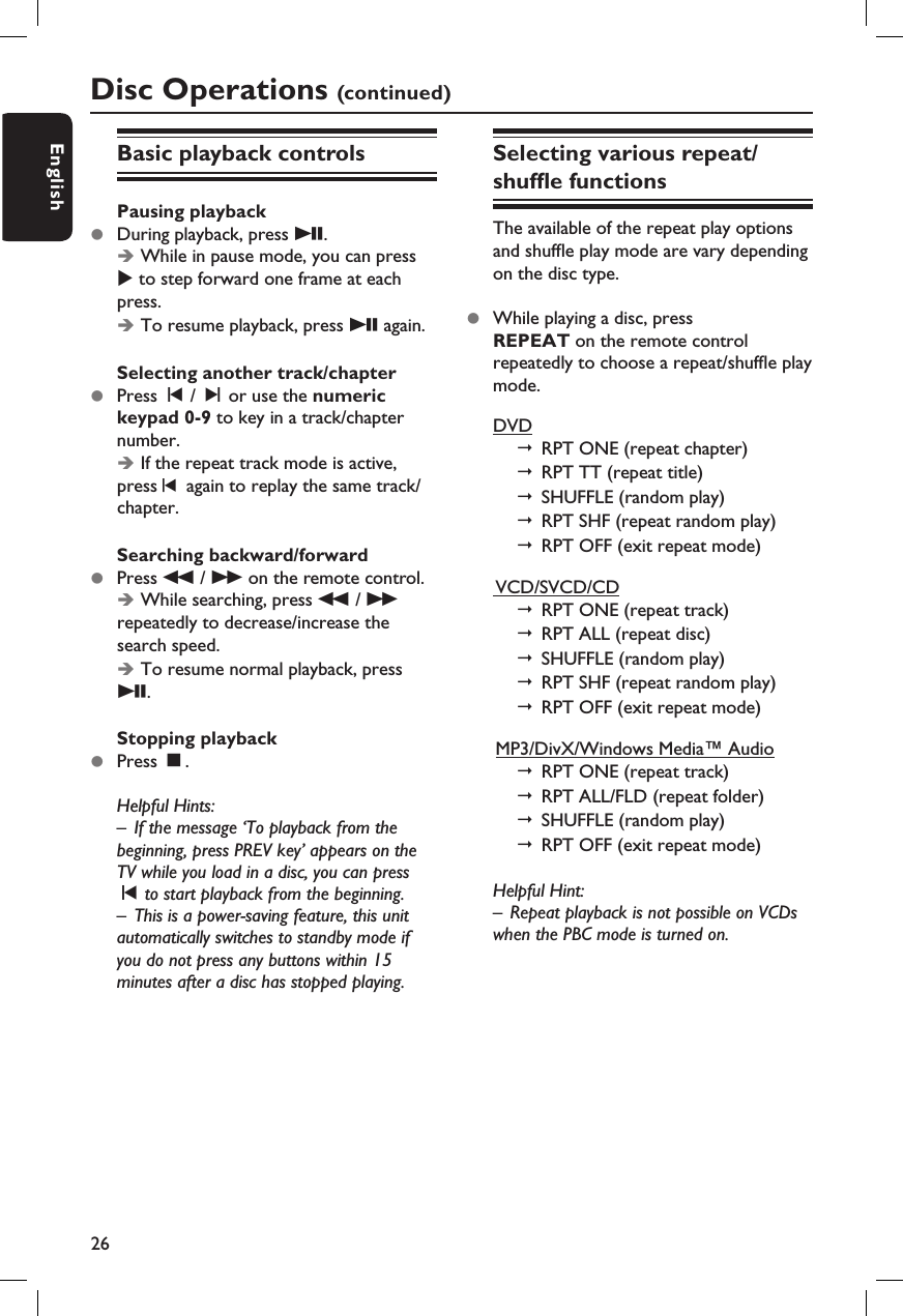 26EnglishDisc Operations (continued)Basic playback controlsPausing playbackz  During playback, press u.Î While in pause mode, you can press X to step forward one frame at each press.Î To resume playback, press u again.Selecting another track/chapterz  Press í / ë or use the numeric keypad 0-9 to key in a track/chapter number.Î If the repeat track mode is active, press    again to replay the same track/chapter.Searching backward/forwardz  Press m / M on the remote control.  Î While searching, press m / M repeatedly to decrease/increase the search speed. Î To resume normal playback, press u.Stopping playbackz  Press Ç.Helpful Hints:–  If the message ‘To playback from the beginning, press PREV key’ appears on the TV while you load in a disc, you can press í to start playback from the beginning.–  This is a power-saving feature, this unit automatically switches to standby mode if you do not press any buttons within 15 minutes after a disc has stopped playing.Selecting various repeat/shuf e functionsThe available of the repeat play options and shuf e play mode are vary depending on the disc type. z  While playing a disc, press REPEAT on the remote control repeatedly to choose a repeat/shuf e play mode.DVD    RPT ONE (repeat chapter)     RPT TT (repeat title)      SHUFFLE (random play)      RPT SHF (repeat random play)    RPT OFF (exit repeat mode)  VCD/SVCD/CD   RPT ONE (repeat track)     RPT ALL (repeat disc)      SHUFFLE (random play)    RPT SHF (repeat random play)      RPT OFF (exit repeat mode)  MP3/DivX/Windows Media™ Audio   RPT ONE (repeat track)   RPT ALL/FLD (repeat folder)        SHUFFLE (random play)      RPT OFF (exit repeat mode)Helpful Hint:–  Repeat playback is not possible on VCDs when the PBC mode is turned on.