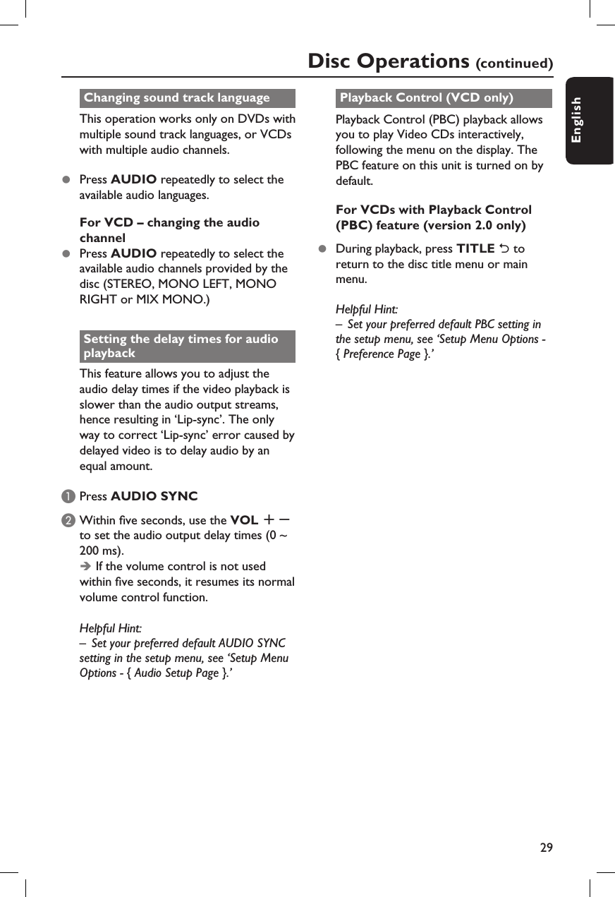 29EnglishChanging sound track languageThis operation works only on DVDs with multiple sound track languages, or VCDs with multiple audio channels.z  Press AUDIO repeatedly to select the available audio languages.For VCD – changing the audio channelz  Press AUDIO repeatedly to select the available audio channels provided by the disc (STEREO, MONO LEFT, MONO RIGHT or MIX MONO.)Setting the delay times for audio playbackThis feature allows you to adjust the audio delay times if the video playback is slower than the audio output streams, hence resulting in ‘Lip-sync’. The only way to correct ‘Lip-sync’ error caused by delayed video is to delay audio by an equal amount.A Press AUDIO SYNC B Within  ve seconds, use the VOL +- to set the audio output delay times (0 ~ 200 ms).Î If the volume control is not used within  ve seconds, it resumes its normal volume control function.Helpful Hint:–  Set your preferred default AUDIO SYNC setting in the setup menu, see ‘Setup Menu Options - { Audio Setup Page }.’Playback Control (VCD only)Playback Control (PBC) playback allows you to play Video CDs interactively, following the menu on the display. The PBC feature on this unit is turned on by default.For VCDs with Playback Control (PBC) feature (version 2.0 only)z  During playback, press TITLE 2 to return to the disc title menu or main menu.Helpful Hint:–  Set your preferred default PBC setting in the setup menu, see ‘Setup Menu Options - { Preference Page }.’Disc Operations (continued)