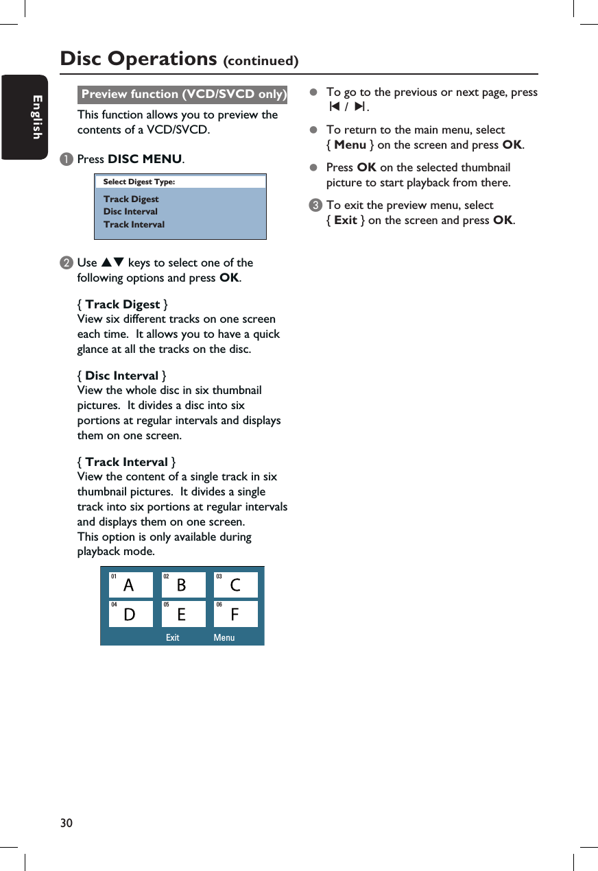 30EnglishPreview function (VCD/SVCD only)This function allows you to preview the contents of a VCD/SVCD.APress DISC MENU.Select Digest Type:Track DigestDisc IntervalTrack IntervalB Use ST keys to select one of the following options and press OK.{ Track Digest }View six different tracks on one screen each time.  It allows you to have a quick glance at all the tracks on the disc.{ Disc Interval }View the whole disc in six thumbnail pictures.  It divides a disc into six portions at regular intervals and displays them on one screen.{ Track Interval }View the content of a single track in six thumbnail pictures.  It divides a single track into six portions at regular intervals and displays them on one screen.  This option is only available during playback mode.Exit                 Menu01 02 0304 05 06Disc Operations (continued)z  To go to the previous or next page, press  í / ë.z  To return to the main menu, select { Menu } on the screen and press OK.z  Press OK on the selected thumbnail picture to start playback from there.C To exit the preview menu, select { Exit } on the screen and press OK.