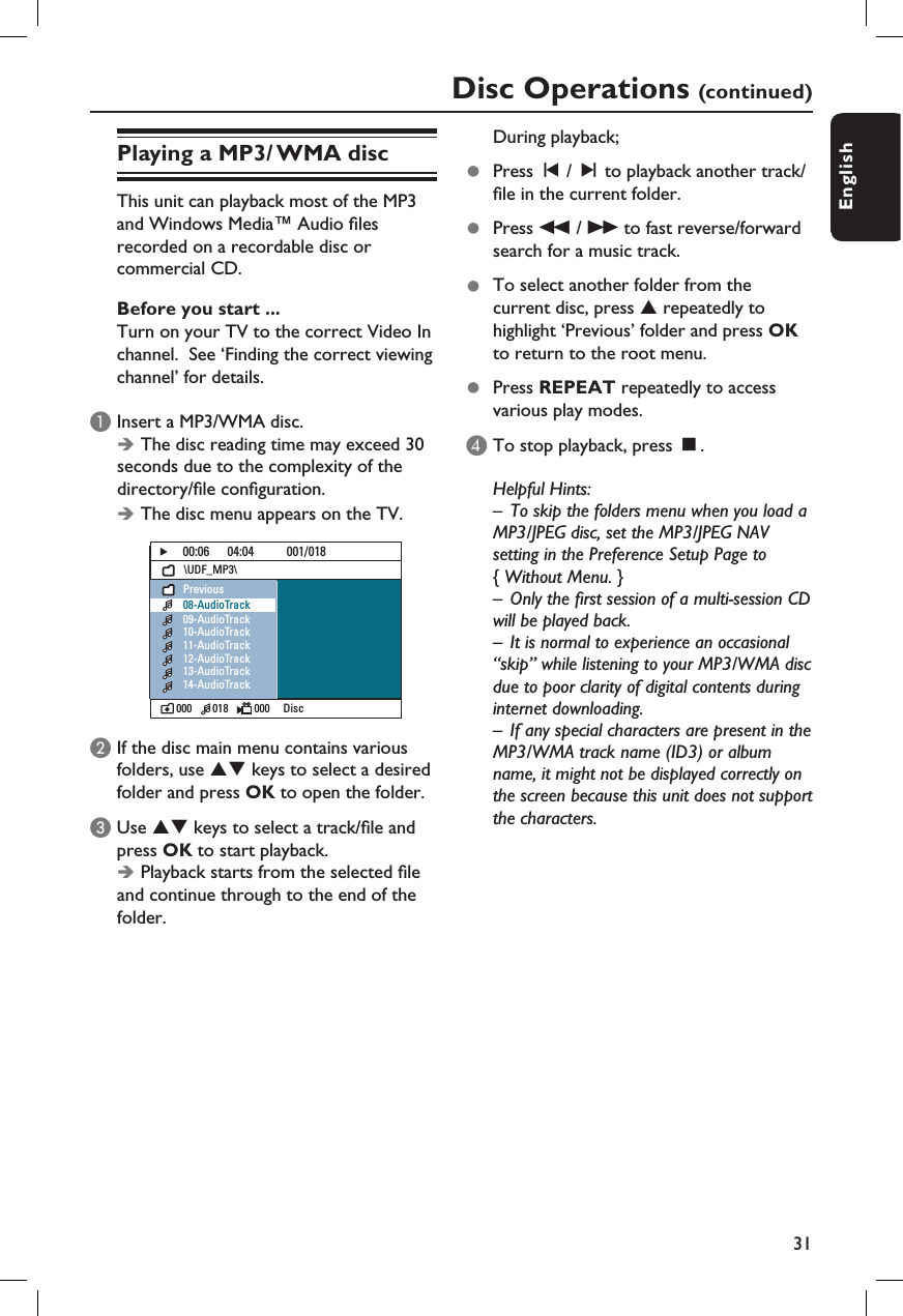 31EnglishPlaying a MP3/ WMA discThis unit can playback most of the MP3 and Windows Media™ Audio  les recorded on a recordable disc or commercial CD.Before you start ... Turn on your TV to the correct Video In channel.  See ‘Finding the correct viewing channel’ for details.A Insert a MP3/WMA disc. Î The disc reading time may exceed 30 seconds due to the complexity of the directory/ le con guration.Î The disc menu appears on the TV.00:06      04:04           001/018\UDF_MP3\000        018          000  DiscPrevious08-AudioTrack09-AudioTrack10-AudioTrack11-AudioTrack12-AudioTrack13-AudioTrack14-AudioTrackB If the disc main menu contains various folders, use ST keys to select a desired folder and press OK to open the folder.C Use ST keys to select a track/ le and press OK to start playback.Î Playback starts from the selected  le and continue through to the end of the folder.During playback;z  Press í / ë to playback another track/ le in the current folder.z  Press m / M to fast reverse/forward search for a music track.z  To select another folder from the current disc, press S repeatedly to highlight ‘Previous’ folder and press OK to return to the root menu.  z  Press REPEAT repeatedly to access various play modes.D To stop playback, press Ç.Helpful Hints:–  To skip the folders menu when you load a MP3/JPEG disc, set the MP3/JPEG NAV setting in the Preference Setup Page to { Without Menu. }–  Only the  rst session of a multi-session CD will be played back.–  It is normal to experience an occasional “skip” while listening to your MP3/WMA disc due to poor clarity of digital contents during internet downloading.–  If any special characters are present in the MP3/WMA track name (ID3) or album name, it might not be displayed correctly on the screen because this unit does not support the characters.Disc Operations (continued)