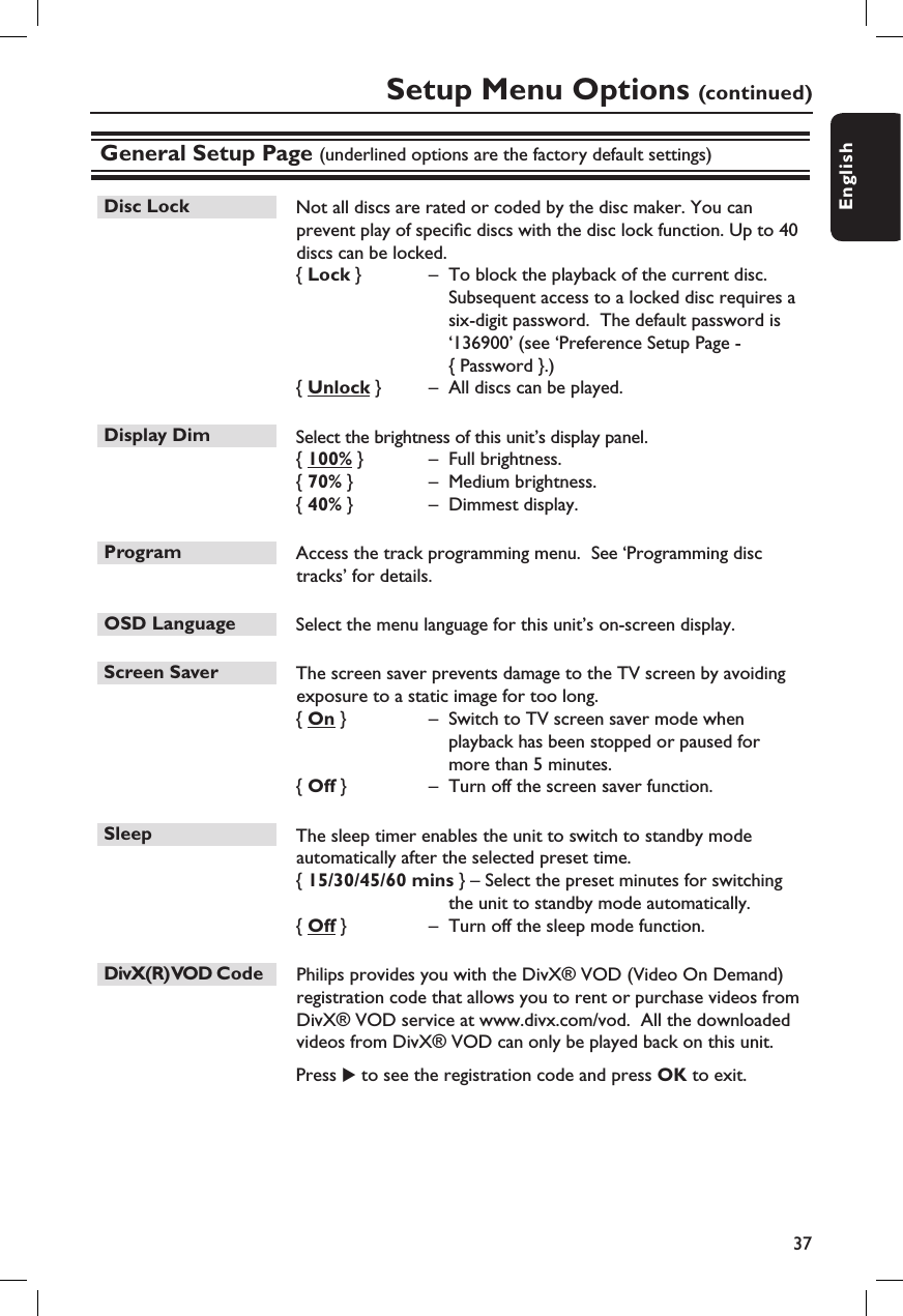 37EnglishSetup Menu Options (continued)General Setup Page (underlined options are the factory default settings)Disc Lock   Not all discs are rated or coded by the disc maker. You can prevent play of speci c discs with the disc lock function. Up to 40 discs can be locked.{ Lock }  –  To block the playback of the current disc.  Subsequent access to a locked disc requires a six-digit password.  The default password is ‘136900’ (see ‘Preference Setup Page - { Password }.){ Unlock }  –  All discs can be played.Display Dim   Select the brightness of this unit’s display panel.{ 100% }  –  Full brightness.{ 70% }  –  Medium brightness.{ 40% }  –  Dimmest display.Program   Access the track programming menu.  See ‘Programming disc tracks’ for details.OSD Language   Select the menu language for this unit’s on-screen display.Screen Saver   The screen saver prevents damage to the TV screen by avoiding exposure to a static image for too long.{ On }  –  Switch to TV screen saver mode when playback has been stopped or paused for more than 5 minutes.{ Off }  –  Turn off the screen saver function.Sleep  The sleep timer enables the unit to switch to standby mode automatically after the selected preset time.{ 15/30/45/60 mins } – Select the preset minutes for switching the unit to standby mode automatically.{ Off }  –  Turn off the sleep mode function.DivX(R) VOD Code    Philips provides you with the DivX® VOD (Video On Demand) registration code that allows you to rent or purchase videos from DivX® VOD service at www.divx.com/vod.  All the downloaded videos from DivX® VOD can only be played back on this unit.    Press X to see the registration code and press OK to exit.