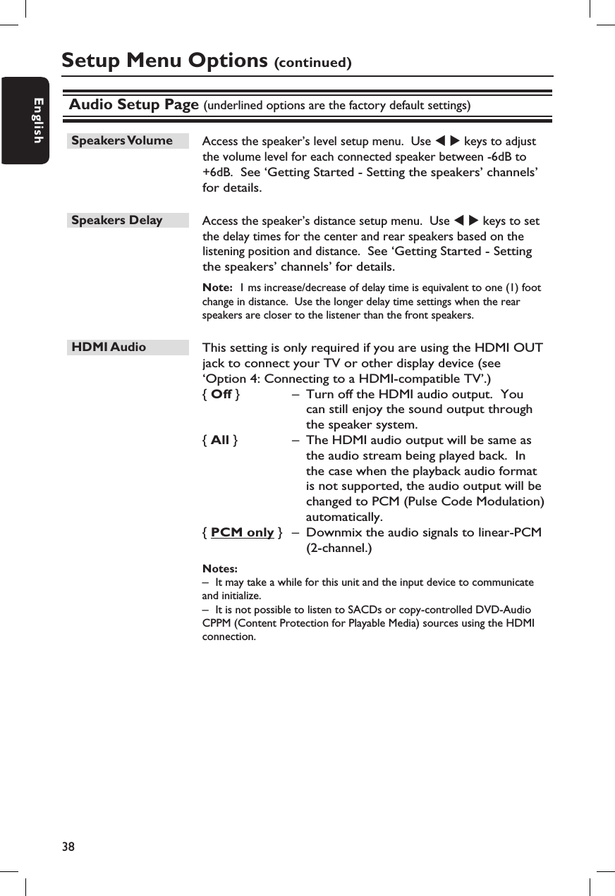 38EnglishAudio Setup Page (underlined options are the factory default settings)Speakers Volume   Access the speaker’s level setup menu.  Use W X keys to adjust the volume level for each connected speaker between -6dB to +6dB.  See ‘Getting Started - Setting the speakers’ channels’ for details.Speakers Delay   Access the speaker’s distance setup menu.  Use W X keys to set the delay times for the center and rear speakers based on the listening position and distance.  See ‘Getting Started - Setting the speakers’ channels’ for details.Note:  1 ms increase/decrease of delay time is equivalent to one (1) foot change in distance.  Use the longer delay time settings when the rear speakers are closer to the listener than the front speakers.HDMI Audio   This setting is only required if you are using the HDMI OUT jack to connect your TV or other display device (see ‘Option 4: Connecting to a HDMI-compatible TV’.)  { Off }  –  Turn off the HDMI audio output.  You can still enjoy the sound output through the speaker system.{ All }  –  The HDMI audio output will be same as the audio stream being played back.  In the case when the playback audio format is not supported, the audio output will be changed to PCM (Pulse Code Modulation) automatically.{ PCM only }  –  Downmix the audio signals to linear-PCM (2-channel.)Notes:  –  It may take a while for this unit and the input device to communicate and initialize.–  It is not possible to listen to SACDs or copy-controlled DVD-Audio CPPM (Content Protection for Playable Media) sources using the HDMI connection.Setup Menu Options (continued)