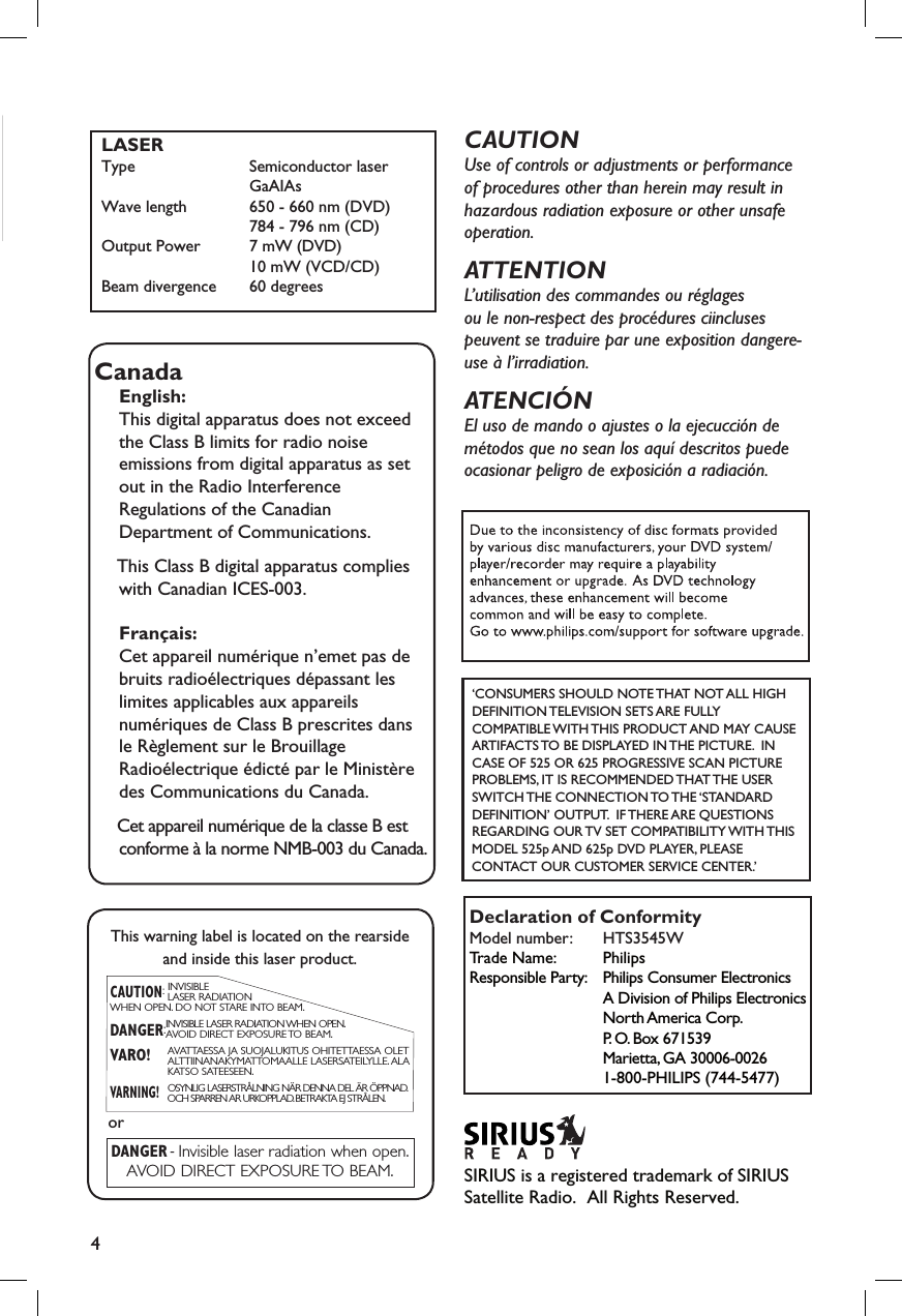 4EnglishLASERType             Semiconductor laser                 GaAIAsWave length     650 - 660 nm (DVD)             784 - 796 nm (CD)Output Power   7 mW (DVD)             10 mW (VCD/CD)Beam divergence   60 degrees CanadaEnglish:This digital apparatus does not exceedthe Class B limits for radio noiseemissions from digital apparatus as setout in the Radio InterferenceRegulations of the CanadianDepartment of Communications.  This Class B digital apparatus complies with Canadian ICES-003.Français:Cet appareil numérique n’emet pas debruits radioélectriques dépassant leslimites applicables aux appareilsnumériques de Class B prescrites dansle Règlement sur le BrouillageRadioélectrique édicté par le Ministèredes Communications du Canada.  Cet appareil numérique de la classe B est conforme à la norme NMB-003 du Canada.This warning label is located on the rearsideand inside this laser product.CAUTION:INVISIBLELASER RADIATIONWHEN OPEN. DO NOT STARE INTO BEAM.DANGER:INVISIBLE LASER RADIATION WHEN OPEN.AVOID DIRECT EXPOSURE TO BEAM.VARO! AVATTAESSA JA SUOJALUKITUS OHITETTAESSA OLETALTTIINANAKYMATTOMAALLE LASERSATEILYLLE. ALAKATSO SATEESEEN.VARNING!OSYNLIG LASERSTRÅLNING NÄR DENNA DEL ÄR ÖPPNAD.OCH SPARREN AR URKOPPLAD.BETRAKTA EJ STRÅLEN.DANGER -Invisible laser radiation when open.AVOID DIRECT EXPOSURE TO BEAM.orCAUTIONUse of controls or adjustments or performance of procedures other than herein may result in hazardous radiation exposure or other unsafe operation.ATTENTIONL’utilisation des commandes ou réglagesou le non-respect des procédures ciinclusespeuvent se traduire par une exposition dangere-use à l’irradiation.ATENCIÓNEl uso de mando o ajustes o la ejecucción de métodos que no sean los aquí descritos puede ocasionar peligro de exposición a radiación.‘CONSUMERS SHOULD NOTE THAT NOT ALL HIGH DEFINITION TELEVISION SETS ARE FULLY COMPATIBLE WITH THIS PRODUCT AND MAY CAUSE ARTIFACTS TO BE DISPLAYED IN THE PICTURE.  IN CASE OF 525 OR 625 PROGRESSIVE SCAN PICTURE PROBLEMS, IT IS RECOMMENDED THAT THE USER SWITCH THE CONNECTION TO THE ‘STANDARD DEFINITION’ OUTPUT.  IF THERE ARE QUESTIONS REGARDING OUR TV SET COMPATIBILITY WITH THIS MODEL 525p AND 625p DVD PLAYER, PLEASE CONTACT OUR CUSTOMER SERVICE CENTER.’Declaration of ConformityModel number:   HTS3545WTrade Name:   PhilipsResponsible Party:   Philips Consumer Electronics  A Division of Philips Electronics  North America Corp.  P. O. Box 671539  Marietta, GA 30006-0026  1-800-PHILIPS (744-5477)SIRIUS is a registered trademark of SIRIUS Satellite Radio.  All Rights Reserved. 