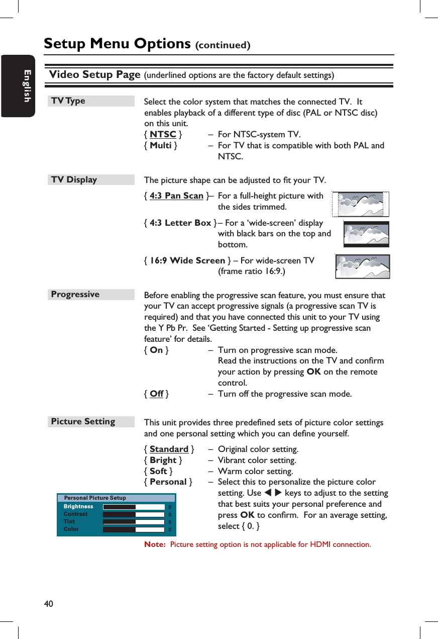 40EnglishVideo Setup Page (underlined options are the factory default settings)TV Type  Select the color system that matches the connected TV.  It enables playback of a different type of disc (PAL or NTSC disc) on this unit.{ NTSC }   –  For NTSC-system TV.{ Multi }   –  For TV that is compatible with both PAL and NTSC.TV Display   The picture shape can be adjusted to  t your TV. { 4:3 Pan Scan } –  For a full-height picture with the sides trimmed.{ 4:3 Letter Box } – For a ‘wide-screen’ display with black bars on the top and bottom.{ 16:9 Wide Screen } – For wide-screen TV (frame ratio 16:9.) Progressive   Before enabling the progressive scan feature, you must ensure that your TV can accept progressive signals (a progressive scan TV is required) and that you have connected this unit to your TV using the Y Pb Pr.  See ‘Getting Started - Setting up progressive scan feature’ for details.{ On }  –  Turn on progressive scan mode.    Read the instructions on the TV and con rm your action by pressing OK on the remote control.{ Off }  –  Turn off the progressive scan mode.Picture Setting  This unit provides three prede ned sets of picture color settings and one personal setting which you can de ne yourself.{ Standard }  –  Original color setting.  {  Bright }  –  Vibrant color setting.{ Soft }  –  Warm color setting.{ Personal }  –  Select this to personalize the picture color setting. Use W X keys to adjust to the setting that best suits your personal preference and press OK to con rm.  For an average setting, select { 0. }Note:  Picture setting option is not applicable for HDMI connection.Setup Menu Options (continued)BrightnessContrastTintColorPersonal Picture Setup