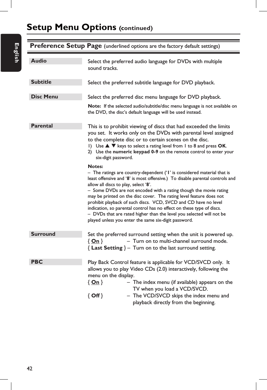 42EnglishPreference Setup Page (underlined options are the factory default settings)Audio  Select the preferred audio language for DVDs with multiple sound tracks.  Subtitle  Select the preferred subtitle language for DVD playback.Disc Menu  Select the preferred disc menu language for DVD playback.Note:  If the selected audio/subtitle/disc menu language is not available on the DVD, the disc’s default language will be used instead.Parental  This is to prohibit viewing of discs that had exceeded the limits you set.  It works only on the DVDs with parental level assigned to the complete disc or to certain scenes on the disc. 1)  Use S T keys to select a rating level from 1 to 8 and press OK.  2)  Use the numeric keypad 0-9 on the remote control to enter your six-digit password.Notes:  –  The ratings are country-dependent (‘1’ is considered material that is least offensive and ‘8’ is most offensive.)  To disable parental controls and allow all discs to play, select ‘8’.–  Some DVDs are not encoded with a rating though the movie rating may be printed on the disc cover.  The rating level feature does not prohibit playback of such discs.  VCD, SVCD and CD have no level indication, so parental control has no effect on these type of discs.–  DVDs that are rated higher than the level you selected will not be played unless you enter the same six-digit password. Surround  Set the preferred surround setting when the unit is powered up.{ On }   –  Turn on to multi-channel surround mode. { Last Setting }  –  Turn on to the last surround setting. PBC  Play Back Control feature is applicable for VCD/SVCD only.  It allows you to play Video CDs (2.0) interactively, following the menu on the display.  { On }   –  The index menu (if available) appears on the TV when you load a VCD/SVCD.{ Off }   –  The VCD/SVCD skips the index menu and playback directly from the beginning.Setup Menu Options (continued)