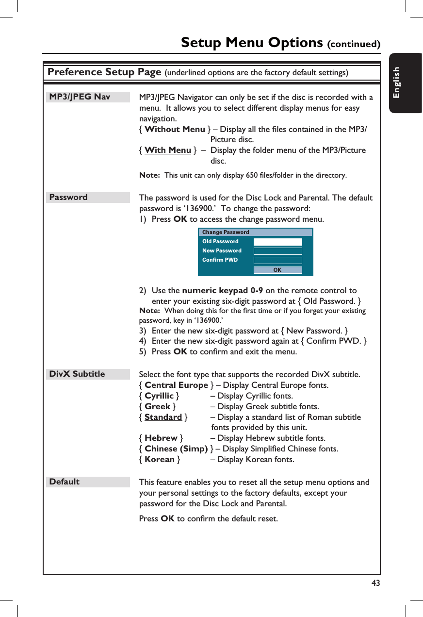 43EnglishPreference Setup Page (underlined options are the factory default settings)MP3/JPEG Nav  MP3/JPEG Navigator can only be set if the disc is recorded with a menu.  It allows you to select different display menus for easy navigation.{ Without Menu } – Display all the  les contained in the MP3/Picture disc.{ With Menu }  –  Display the folder menu of the MP3/Picture disc.Note:  This unit can only display 650  les/folder in the directory.Password  The password is used for the Disc Lock and Parental. The default password is ‘136900.’  To change the password:1)  Press OK to access the change password menu.Old PasswordNew PasswordConfirm PWDChange PasswordOK2)  Use the numeric keypad 0-9 on the remote control to enter your existing six-digit password at { Old Password. }Note:  When doing this for the  rst time or if you forget your existing  password, key in ‘136900.’3)  Enter the new six-digit password at { New Password. }4)  Enter the new six-digit password again at { Con rm PWD. }5)  Press OK to con rm and exit the menu.DivX Subtitle  Select the font type that supports the recorded DivX subtitle.{ Central Europe } – Display Central Europe fonts.{ Cyrillic }    – Display Cyrillic fonts.{ Greek }     – Display Greek subtitle fonts.{ Standard }     – Display a standard list of Roman subtitle     fonts provided by this unit.{ Hebrew }     – Display Hebrew subtitle fonts.{ Chinese (Simp) } – Display Simpli ed Chinese fonts.{ Korean }     – Display Korean fonts.Default  This feature enables you to reset all the setup menu options and your personal settings to the factory defaults, except your password for the Disc Lock and Parental.    Press OK to con rm the default reset.Setup Menu Options (continued)