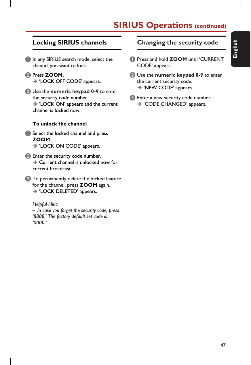 47EnglishSIRIUS Operations (continued)Locking SIRIUS channelsA In any SIRIUS search mode, select the channel you want to lock.B Press ZOOM.Î ‘LOCK OFF CODE’ appears.C Use the numeric keypad 0-9 to enter the security code number.Î ‘LOCK ON’ appears and the current channel is locked now.To unlock the channel A Select the locked channel and press ZOOM.Î ‘LOCK ON CODE’ appears.B Enter the security code number.Î Current channel is unlocked now for current broadcast.C To permanently delete the locked feature for the channel, press ZOOM again.Î ‘LOCK DELETED’ appears.  Helpful Hint:–  In case you forget the security code, press ‘8888.’ The factory default set code is ‘0000.’Changing the security codeA Press and hold ZOOM until ‘CURRENT CODE’ appears. B Use the numeric keypad 0-9 to enter the current security code.Î ‘NEW CODE’ appears.C Enter a new security code number.Î ‘CODE CHANGED’ appears.