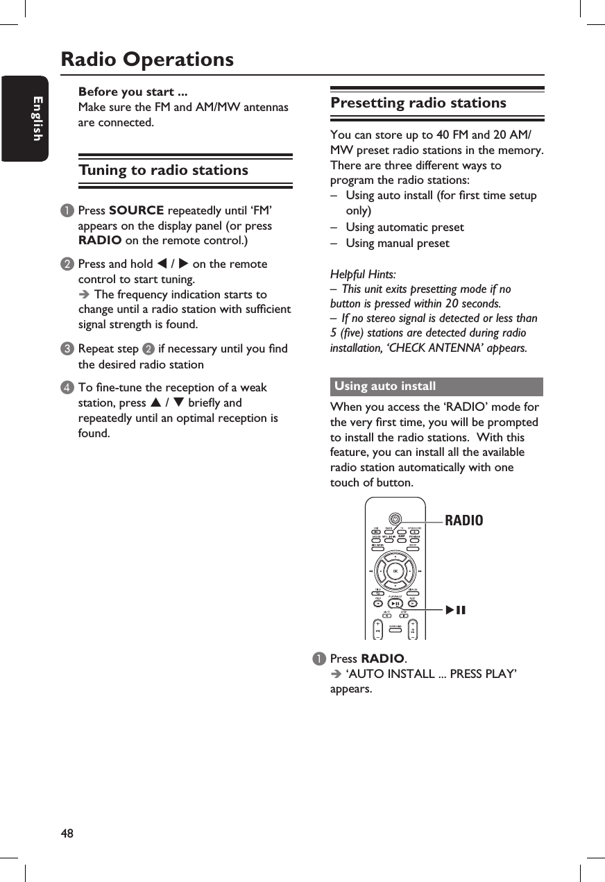 48EnglishRadio OperationsBefore you start ...Make sure the FM and AM/MW antennas are connected.Tuning to radio stationsA Press SOURCE repeatedly until ‘FM’ appears on the display panel (or press RADIO on the remote control.)B Press and hold W / X on the remote control to start tuning.ÎThe frequency indication starts to change until a radio station with suf cient signal strength is found.C Repeat step B if necessary until you  nd the desired radio stationD To  ne-tune the reception of a weak station, press S / T brie y and repeatedly until an optimal reception is found.Presetting radio stationsYou can store up to 40 FM and 20 AM/MW preset radio stations in the memory.  There are three different ways to program the radio stations:–  Using auto install (for  rst time setup only)–  Using automatic preset –  Using manual preset Helpful Hints:–  This unit exits presetting mode if no button is pressed within 20 seconds.–  If no stereo signal is detected or less than 5 ( ve) stations are detected during radio installation, ‘CHECK ANTENNA’ appears.Using auto installWhen you access the ‘RADIO’ mode for the very  rst time, you will be prompted to install the radio stations.  With this feature, you can install all the available radio station automatically with one touch of button. SLEEPRADIOA Press RADIO.Î ‘AUTO INSTALL ... PRESS PLAY’ appears. 
