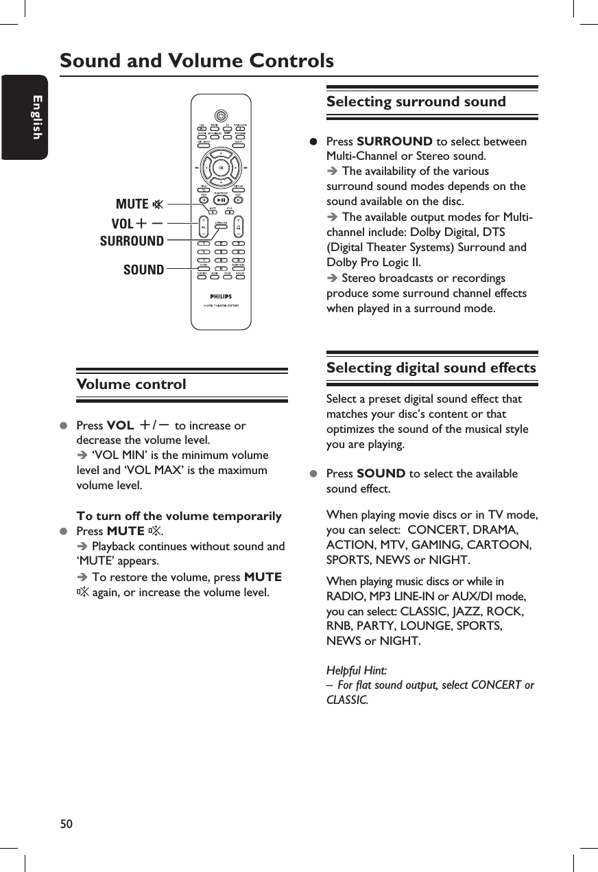 50EnglishSound and Volume ControlsSLEEPMUTESURROUNDVOL+-SOUNDVolume controlz  Press VOL +/- to increase or decrease the volume level. Î ‘VOL MIN’ is the minimum volume level and ‘VOL MAX’ is the maximum volume level.To turn off the volume temporarilyz  Press MUTE %.Î Playback continues without sound and ‘MUTE’ appears.Î To restore the volume, press MUTE % again, or increase the volume level.Selecting surround soundz  Press SURROUND to select between Multi-Channel or Stereo sound.Î The availability of the various surround sound modes depends on the sound available on the disc. Î The available output modes for Multi-channel include: Dolby Digital, DTS (Digital Theater Systems) Surround and Dolby Pro Logic II.Î Stereo broadcasts or recordings produce some surround channel effects when played in a surround mode.Selecting digital sound effectsSelect a preset digital sound effect that matches your disc’s content or that optimizes the sound of the musical style you are playing.z  Press SOUND to select the available sound effect.When playing movie discs or in TV mode, you can select:  CONCERT, DRAMA, ACTION, MTV, GAMING, CARTOON, SPORTS, NEWS or NIGHT.When playing music discs or while in RADIO, MP3 LINE-IN or AUX/DI mode, you can select: CLASSIC, JAZZ, ROCK, RNB, PARTY, LOUNGE, SPORTS, NEWS or NIGHT.Helpful Hint:–  For  at sound output, select CONCERT or CLASSIC.