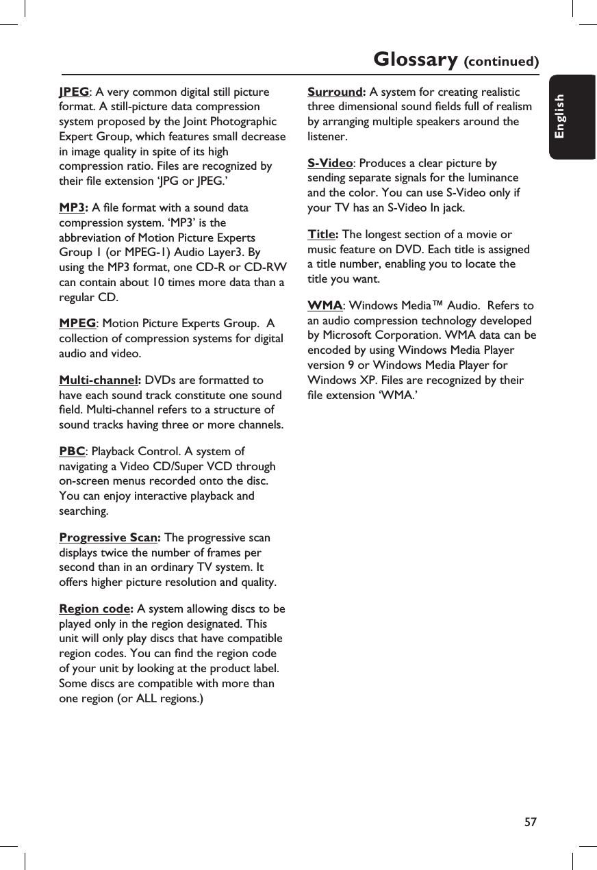 57EnglishGlossary (continued)JPEG: A very common digital still picture format. A still-picture data compression system proposed by the Joint Photographic Expert Group, which features small decrease in image quality in spite of its high compression ratio. Files are recognized by their  le extension ‘JPG or JPEG.’MP3: A  le format with a sound data compression system. ‘MP3’ is the abbreviation of Motion Picture Experts Group 1 (or MPEG-1) Audio Layer3. By using the MP3 format, one CD-R or CD-RW can contain about 10 times more data than a regular CD.MPEG: Motion Picture Experts Group.  A collection of compression systems for digital audio and video.Multi-channel: DVDs are formatted to have each sound track constitute one sound  eld. Multi-channel refers to a structure of sound tracks having three or more channels.PBC: Playback Control. A system of navigating a Video CD/Super VCD through on-screen menus recorded onto the disc. You can enjoy interactive playback and searching.Progressive Scan: The progressive scan displays twice the number of frames per second than in an ordinary TV system. It offers higher picture resolution and quality.Region code: A system allowing discs to beplayed only in the region designated. This unit will only play discs that have compatible region codes. You can  nd the region code of your unit by looking at the product label. Some discs are compatible with more than one region (or ALL regions.)Surround: A system for creating realistic three dimensional sound  elds full of realism by arranging multiple speakers around the listener.S-Video: Produces a clear picture by sending separate signals for the luminance and the color. You can use S-Video only if your TV has an S-Video In jack.Title: The longest section of a movie or music feature on DVD. Each title is assigned a title number, enabling you to locate the title you want.WMA: Windows Media™ Audio.  Refers to an audio compression technology developed by Microsoft Corporation. WMA data can be encoded by using Windows Media Player version 9 or Windows Media Player for Windows XP. Files are recognized by their  le extension ‘WMA.’