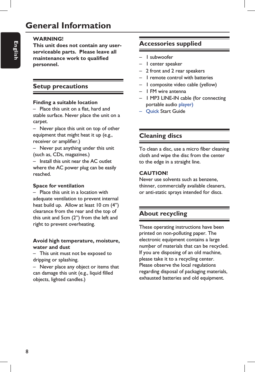 8EnglishGeneral InformationWARNING!This unit does not contain any user-serviceable parts.  Please leave all maintenance work to quali ed personnel.Setup precautionsFinding a suitable location–  Place this unit on a  at, hard and stable surface. Never place the unit on a carpet.–  Never place this unit on top of other equipment that might heat it up (e.g., receiver or ampli er.)–  Never put anything under this unit (such as, CDs, magazines.)–  Install this unit near the AC outlet  where the AC power plug can be easily reached.Space for ventilation–  Place this unit in a location with adequate ventilation to prevent internal heat build up.  Allow at least 10 cm (4”) clearance from the rear and the top of this unit and 5cm (2”) from the left and right to prevent overheating.Avoid high temperature, moisture, water and dust–  This unit must not be exposed to dripping or splashing.–  Never place any object or items that can damage this unit (e.g., liquid  lled objects, lighted candles.)Accessories supplied–  1 subwoofer –  1 center speaker–  2 front and 2 rear speakers –  1 remote control with batteries–  1 composite video cable (yellow) –  1 FM wire antenna–  1 MP3 LINE-IN cable (for connecting    portable audio player)–  Quick Start GuideCleaning discsTo clean a disc, use a micro  ber cleaning cloth and wipe the disc from the center to the edge in a straight line.CAUTION!Never use solvents such as benzene, thinner, commercially available cleaners, or anti-static sprays intended for discs.About recyclingThese operating instructions have been printed on non-polluting paper. The electronic equipment contains a large number of materials that can be recycled. If you are disposing of an old machine, please take it to a recycling center.  Please observe the local regulations regarding disposal of packaging materials, exhausted batteries and old equipment.