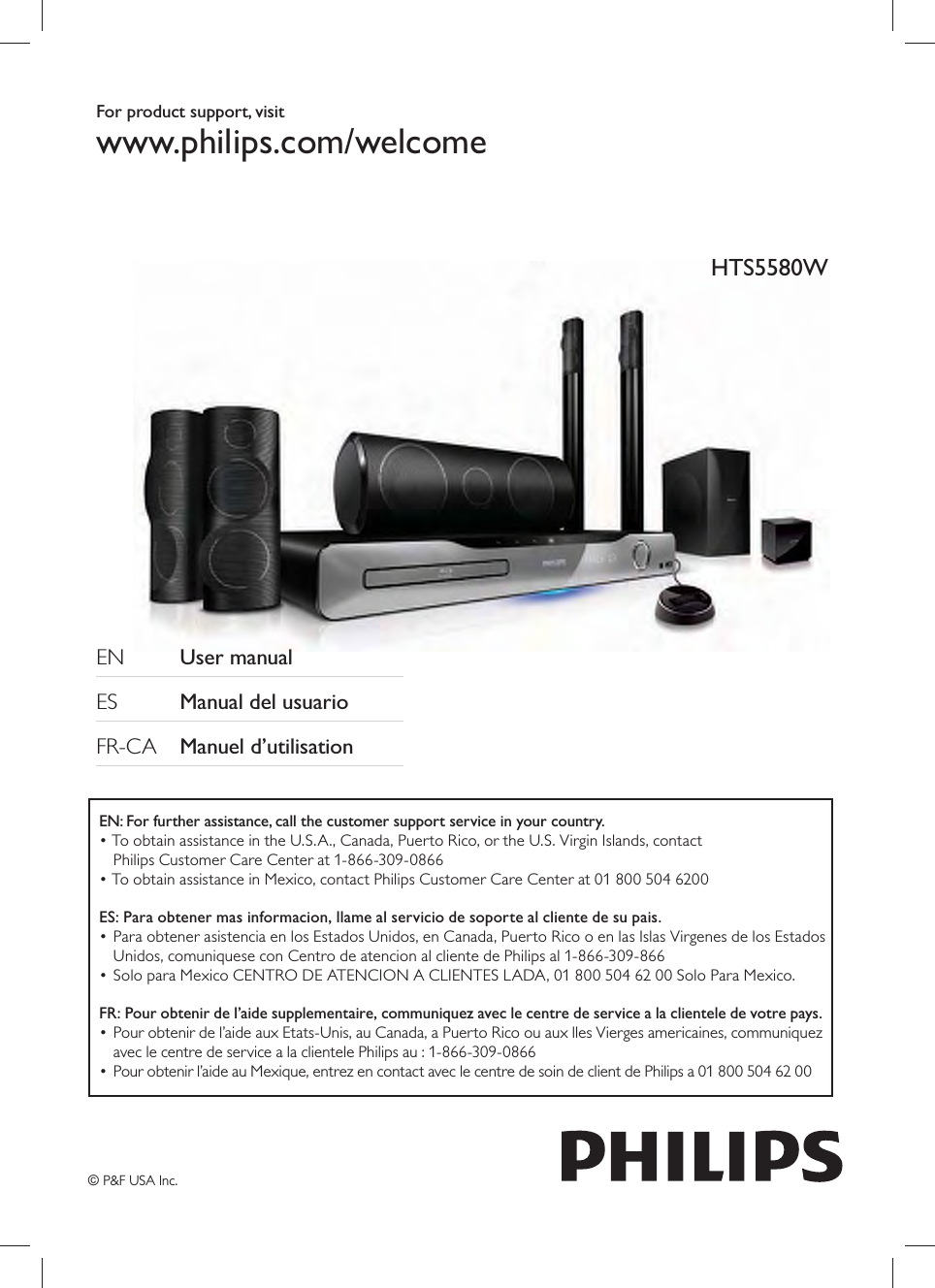 For product support, visitwww.philips.com/welcome EN   User manual     ES    Manual del usuario      FR-CA  Manuel d’utilisation    HTS5580WEN: For further assistance, call the customer support service in your country.• To obtain assistance in the U.S.A., Canada, Puerto Rico, or the U.S. Virgin Islands, contact Philips Customer Care Center at 1-866-309-0866• To obtain assistance in Mexico, contact Philips Customer Care Center at 01 800 504 6200ES: Para obtener mas informacion, llame al servicio de soporte al cliente de su pais.• Para obtener asistencia en los Estados Unidos, en Canada, Puerto Rico o en las Islas Virgenes de los Estados Unidos, comuniquese con Centro de atencion al cliente de Philips al 1-866-309-866• Solo para Mexico CENTRO DE ATENCION A CLIENTES LADA, 01 800 504 62 00 Solo Para Mexico.FR: Pour obtenir de l’aide supplementaire, communiquez avec le centre de service a la clientele de votre pays.• Pour obtenir de l’aide aux Etats-Unis, au Canada, a Puerto Rico ou aux lles Vierges americaines, communiquez avec le centre de service a la clientele Philips au : 1-866-309-0866•  Pour obtenir l’aide au Mexique, entrez en contact avec le centre de soin de client de Philips a 01 800 504 62 00© P&amp;F USA Inc.