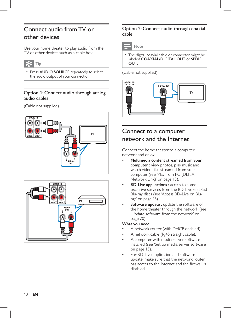 10     Option 2: Connect audio through coaxial cable NoteThe digital coaxial cable or connector might be  •labeled  COAXIAL/DIGITAL OUT  or    SPDIF OUT  .  (Cable not supplied)          Connect to a computer network and the Internet   Connect the home theater to a computer network and enjoy:    • Multimedia content streamed from your computer : view photos, play music and watch video ﬁ les streamed from your computer   (see ‘Play from PC (DLNA Network Link)’ on page   15 ).    • BD-Live applications : access to some exclusive services from the BD-Live enabled  Blu-ray discs   (see ‘Access BD-Live on Blu-ray’ on page  13 ).    • Software update : update the software of the home theater through the  network  (see ‘Update software from the network’ on page  20 ).     What you need:  A network router (with DHCP enabled).•  A network cable (RJ45 straight cable).•  A computer with media server software •installed  (see ‘Set up media server software’ on page  15 ).  For BD-Live application and software •update, make sure that the network router has access to the Internet and the ﬁ rewall is disabled.TV      Connect audio from TV or other devices   Use your home theater to play audio from the TV or other devices such as a cable box.  Tip Press   • AUDIO SOURCE  repeatedly to select the audio output of your connection.     Option 1: Connect audio through analog audio cables  (Cable not supplied)         21TV21EN