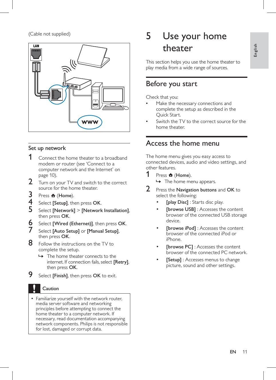 11       5  Use your home theater  This section helps you use the home theater to play media from a wide range of sources.    Before you start   Check that you:  Make the necessary connections and •complete the setup as described in the Quick Start.  Switch the TV to the correct source for the •home theater.      Access the home menu   The home menu gives you easy access to connected devices, audio and video settings, and other features.      1 Press   ( Home).    The home menu appears.»      2  Press the  Navigation buttons  and  OK to select the following:     •[play Disc] : Starts disc play.     •[browse USB] : Accesses the content browser of the connected USB storage device.     •[browse iPod] : Accesses the content browser of the connected iPod or iPhone.     •[browse PC] : Accesses the content browser of the connected PC network.     •[Setup]  : Accesses menus to change picture, sound and other settings.    (Cable not supplied)          Set up network    1  Connect the home theater to a broadband modem or  router   (see ‘Connect to a computer network and the Internet’ on page  10 ).    2  Turn on your TV and switch to the correct source for the home theater.    3 Press   ( Home).    4 Select  [Setup] , then press  OK .    5 Select  [Network]  &gt;  [Network Installation] , then press  OK .    6 Select  [Wired (Ethernet)] , then press  OK .    7 Select  [Auto Setup]  or  [Manual Setup] , then press  OK .    8  Follow the instructions on the TV to complete the setup.    The home theater connects to the »internet. If connection fails, select  [Retry],then press OK .      9 Select  [Finish] , then press  OK  to exit. Caution Familiarize yourself with the network router,  •media server software and networking principles before attempting to connect the home theater to a computer network. If necessary, read documentation accompanying network components. Philips is not responsible for lost, damaged or corrupt data.LANwwwEnglishEN