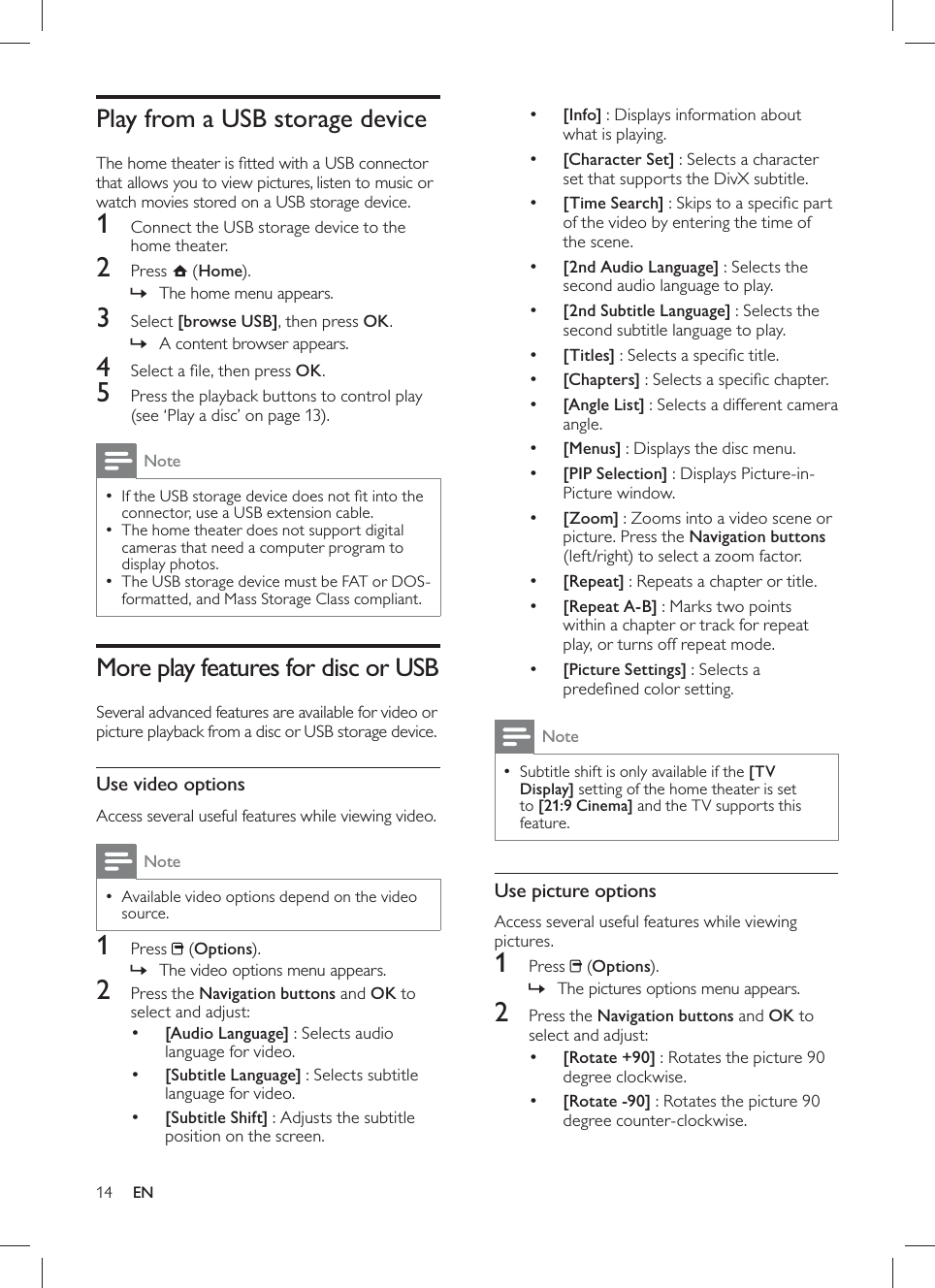 14     •[Info] : Displays information about what is playing.     •[Character Set]  : Selects a character set that supports the DivX subtitle.     •[Time Search]  : Skips to a speciﬁ c part of the video by entering the time of the scene.     •[2nd Audio Language]  : Selects the second audio language to play.     •[2nd Subtitle Language]  : Selects the second subtitle language to play.     •[Titles]  : Selects a speciﬁ c title.     •[Chapters]  : Selects a speciﬁ c chapter.     •[Angle List] : Selects a different camera angle.     •[Menus]  : Displays the disc menu.     •[PIP Selection]  : Displays Picture-in-Picture window.     •[Zoom] : Zooms into a video scene or picture. Press the  Navigation buttons  (left/right) to select a zoom factor.     •[Repeat]  : Repeats a chapter or title.     •[Repeat A-B]  : Marks two points within a chapter or track for repeat play, or turns off repeat mode.     •[Picture Settings]  : Selects a predeﬁ ned color setting. Note Subtitle shift is only available if the   • [TV Display] setting of the home theater is set to  [21:9 Cinema]  and the TV supports this feature .     Use picture options  Access several useful features while viewing pictures.    1 Press   ( Options).    The pictures options menu appears.»      2  Press the  Navigation buttons  and  OK to select and adjust:       •[Rotate +90]  : Rotates the picture 90 degree clockwise.     •[Rotate -90]  : Rotates the picture 90 degree counter-clockwise.      Play from a USB storage device  The home theater is ﬁ tted with a USB connector that allows you to view pictures, listen to music or watch movies stored on a USB storage device.     1  Connect the USB storage device to the home theater.    2 Press   ( Home).    The home menu appears.»      3 Select  [browse USB] , then press  OK .    A content browser appears.»      4  Select a ﬁ le, then press  OK .    5  Press the playback buttons to control  play   (see ‘Play a disc’ on page   13 ). NoteIf the USB storage device does not ﬁ t into the  •connector, use a USB extension cable.  The home theater does not support digital  •cameras that need a computer program to display photos.  The USB storage device must be FAT or DOS- •formatted, and Mass Storage Class compliant.      More play features for disc or USB   Several advanced features are available for video or picture playback from a disc or USB storage device.     Use video options  Access several useful features while viewing video. NoteAvailable video options depend on the video  •source.    1 Press   ( Options).    The video options menu appears.»      2  Press the  Navigation buttons  and  OK to select and adjust:       •[Audio Language]  : Selects audio language for video.     •[Subtitle Language] : Selects subtitle language for video.     •[Subtitle Shift]  : Adjusts the subtitle position on the screen.EN
