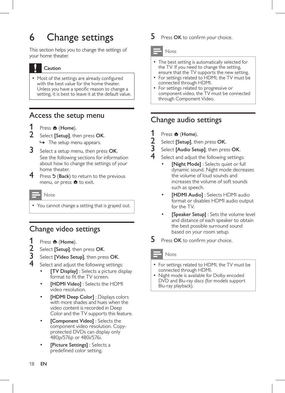 18      5 Press  OK to conﬁ rm your choice. Note The best setting is automatically selected for  •the TV. If you need to change the setting, ensure that the TV supports the new setting.  For settings related to HDMI, the TV must be  •connected through HDMI.  For settings related to progressive or  •component video, the TV must be connected through Component Video.     Change audio settings    1 Press   ( Home).    2 Select  [Setup] , then press  OK .    3 Select  [Audio Setup] , then press  OK .     4  Select and adjust the following settings:     •[Night Mode]  : Selects quiet or full dynamic sound. Night mode decreases the volume of loud sounds and increases the volume of soft sounds such as speech.     •[HDMI Audio]  : Selects HDMI audio format or disables HDMI audio output for the TV.     •[Speaker Setup] : Sets the volume level and distance of each speaker to obtain the best possible surround sound based on your room setup.      5 Press  OK to conﬁ rm your choice. Note For settings related to HDMI, the TV must be  •connected through HDMI.  Night mode is available for Dolby encoded  •DVD and Blu-ray discs (for models support Blu-ray playback).       6 Change settings  This section helps you to change the settings of your home theater.  CautionMost of the settings are already conﬁ gured  •with the best value for the home theater. Unless you have a speciﬁ c reason to change a setting, it is best to leave it at the default value.    Access the setup menu    1 Press   ( Home).    2 Select  [Setup] , then press  OK .    The setup menu appears.»      3  Select a setup menu, then press  OK .  See the following sections for information about how to change the settings of your home theater.    4 Press   ( Back ) to return to the previous menu, or press     to exit. NoteYou cannot change a setting that is grayed out. •     Change video settings    1 Press   ( Home).    2 Select  [Setup] , then press  OK .    3 Select  [Video Setup] , then press  OK .    4  Select and adjust the following settings:     •[TV Display]  : Selects a picture display format to ﬁ t the TV screen.     •[HDMI Video]  : Selects the HDMI video resolution.     •[HDMI Deep Color] : Displays colors with more shades and hues when the video content is recorded in Deep Color and the TV supports this feature.     •[Component Video]  : Selects the component video resolution. Copy-protected DVDs can display only 480p/576p or 480i/576i.     •[Picture Settings]  : Selects a predeﬁ ned color setting.EN