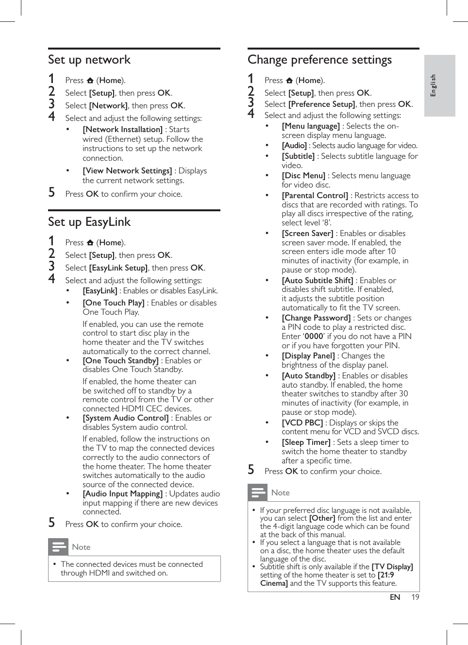 19     Change preference settings    1 Press   ( Home).    2 Select  [Setup] , then press  OK .    3 Select  [Preference Setup] , then press  OK .    4  Select and adjust the following settings:     •[Menu language]  : Selects the on-screen display menu language.     •[Audio] : Selects audio language for video.     •[Subtitle] : Selects subtitle language for video.     •[Disc Menu]  : Selects menu language for video disc.     •[Parental Control] : Restricts access to discs that are recorded with ratings. To play all discs irrespective of the rating, select level ‘8’.     •[Screen Saver]  : Enables or disables screen saver mode. If enabled, the screen enters idle mode after 10 minutes of inactivity (for example, in pause or stop mode).     •[Auto Subtitle Shift] : Enables or disables shift subtitle. If enabled, it adjusts the subtitle position automatically to ﬁ t the TV screen.     •[Change Password]  : Sets or changes a PIN code to play a restricted disc. Enter ‘ 0000’ if you do not have a PIN or if you have forgotten your PIN.     •[Display Panel]  : Changes the brightness of the display panel.     •[Auto Standby]  : Enables or disables auto standby. If enabled, the home theater switches to standby after 30 minutes of inactivity (for example, in pause or stop mode).     •[VCD PBC] : Displays or skips the content menu for VCD and SVCD discs.     •[Sleep Timer]  : Sets a sleep timer to switch the home theater to standby after a speciﬁ c time.      5 Press  OK to conﬁ rm your choice.  Note If your preferred disc language is not available,  •you can select  [Other]  from the list and enter the 4-digit language code which can be found at the back of this manual.   If you select a language that is not available  •on a disc, the home theater uses the default language of the disc.  Subtitle shift is only available if the   • [TV Display]  setting of the home theater is set to  [21:9 Cinema] and the TV supports this  feature .     Set up network    1 Press   ( Home).    2 Select  [Setup] , then press  OK .    3 Select  [Network] , then press  OK .    4  Select and adjust the following settings:     •[Network Installation]  : Starts wired (Ethernet) setup. Follow the instructions to set up the network connection.     •[View Network Settings]  : Displays the current network settings.      5 Press  OK to conﬁ rm your choice.       Set up EasyLink    1 Press   ( Home).    2 Select  [Setup] , then press  OK .    3 Select  [EasyLink Setup] , then press  OK .    4  Select and adjust the following settings:      •[EasyLink] : Enables or disables EasyLink.     •[One Touch Play]  : Enables or disables One Touch Play.  If enabled, you can use the remote control to start disc play in the home theater and the TV switches automatically to the correct channel.     •[One Touch Standby] : Enables or disables One Touch Standby.  If enabled, the home theater can be switched off to standby by a remote control from the TV or other connected HDMI CEC devices.     •[System Audio Control] : Enables or disables System audio control.  If enabled, follow the instructions on the TV to map the connected devices correctly to the audio connectors of the home theater. The home theater switches automatically to the audio source of the connected device.     •[Audio Input Mapping]  : Updates audio input mapping if there are new devices connected.       5 Press  OK to conﬁ rm your choice.  NoteThe connected devices must be connected  •through HDMI and switched on.EnglishEN