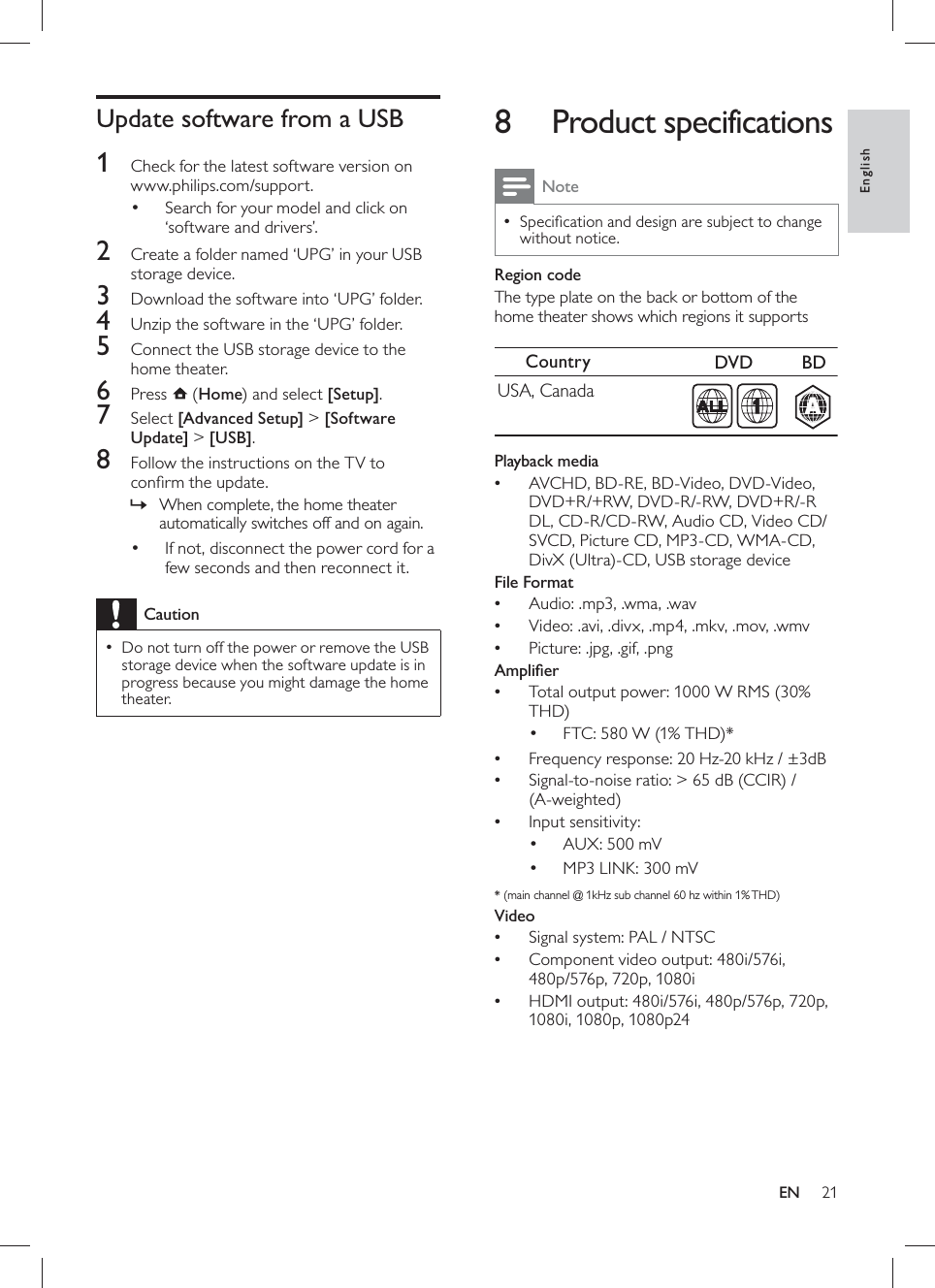 21      8 Product specifications NoteSpeciﬁ cation and design are subject to change  •without notice.    Region code  The type plate on the back or bottom of the home theater shows which regions it supports        Playback media  AVCHD, BD-RE, BD-Video, DVD-Video, •DVD+R/+RW, DVD-R/-RW, DVD+R/-R DL, CD-R/CD-RW, Audio CD, Video CD/SVCD, Picture CD, MP3-CD, WMA-CD, DivX (Ultra)-CD, USB storage device     File Format  Audio: .mp3, .wma, .wav•  Video: .avi, .divx, .mp4, .mkv, .mov, .wmv•  Picture: .jpg, .gif, .png•     Ampliﬁ er  Total output power: 1000 W RMS (30% •THD)    FTC: 580 W (1% THD)*•    Frequency response: 20 Hz-20 kHz / ±3dB•  Signal-to-noise ratio: &gt; 65 dB (CCIR) / •(A-weighted)  Input sensitivity:•    AUX: 500 mV•    MP3 LINK: 300 mV•    * (main channel @ 1kHz sub channel 60 hz within 1% THD)     Video  Signal system: PAL / NTSC•  Component video output: 480i/576i, •480p/576p, 720p, 1080i  HDMI output: 480i/576i, 480p/576p, 720p, •1080i, 1080p, 1080p24Country DVD   BDUSA, CanadaAA1     Update software from a USB    1  Check for the latest software version on www.philips.com/support.    Search for your model and click on •‘software and drivers’.      2  Create a folder named ‘UPG’ in your USB storage device.    3  Download the software into ‘UPG’ folder.    4  Unzip the software in the ‘UPG’ folder.    5  Connect the USB storage device to the home theater.    6 Press   ( Home ) and select  [Setup] .    7 Select  [Advanced Setup]  &gt;  [Software Update]  &gt;  [USB] .    8  Follow the instructions on the TV to conﬁ rm the update.    When complete, the home theater »automatically switches off and on again.        If not, disconnect the power cord for a •few seconds and then reconnect it. CautionDo not turn off the power or remove the USB  •storage device when the software update is in progress because you might damage the home theater.EnglishEN