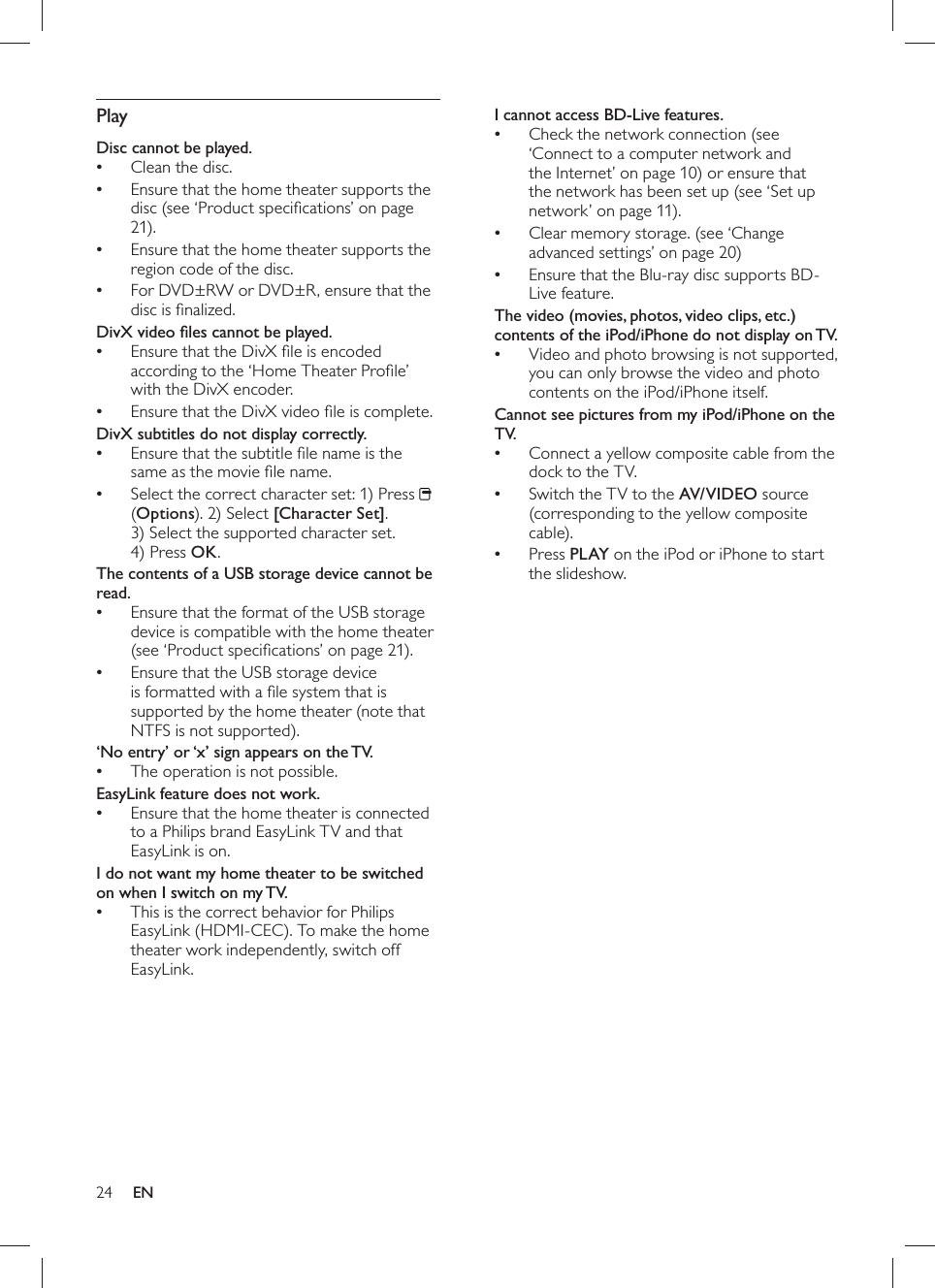 24   I cannot access BD-Live features.   Check the  •network connection  (see ‘Connect to a computer network and the Internet’ on page   10  )  or  ensure that the network has been set up   (see ‘Set up network’ on page  11 ).    •Clear memory storage.   (see ‘Change advanced settings’ on page   20  )   Ensure that the Blu-ray disc supports BD-•Live feature.   The video (movies, photos, video clips, etc.) contents of the iPod/iPhone do not display on TV.   Video and photo browsing is not supported, •you can only browse the video and photo contents on the iPod/iPhone itself.   Cannot see pictures from my iPod/iPhone on the TV.   Connect a yellow composite cable from the •dock to the TV.  Switch the TV to the  •AV/VIDEO source (corresponding to the yellow composite cable).  Press   •PLAY  on the iPod or iPhone to start the slideshow.     Play   Disc cannot be played.    Clean the disc.•  Ensure that the home theater supports the •disc   (see ‘Product speciﬁ cations’ on page   21 ).  Ensure that the home theater supports the •region code of the disc.  For DVD±RW or DVD±R, ensure that the •disc is ﬁ nalized.   DivX video ﬁ les cannot be played.  Ensure that the DivX ﬁ le is encoded •according to the ‘Home Theater Proﬁ le’ with the DivX encoder.  Ensure that the DivX video ﬁ le is complete.•  DivX subtitles do not display correctly.  Ensure that the subtitle ﬁ le name is the •same as the movie ﬁ le name.  Select the correct character set: 1) Press  •  (Options). 2) Select  [Character Set] . 3) Select the supported character set. 4) Press  OK .  The contents of a USB storage device cannot be read.  Ensure that the format of the USB storage •device is  compatible with the home theater   (see ‘Product speciﬁ cations’ on page  21 ).  Ensure that the USB storage device •is formatted with a ﬁ le system that is supported by the home theater (note that NTFS is not supported).   ‘No entry’ or ‘x’ sign appears on the TV.   The operation is not possible.•   EasyLink feature does  not work.  Ensure that the home theater is connected •to a Philips brand EasyLink TV and that  EasyLink is on .  I do not want my home theater to be switched on when I switch on my TV.  This is the correct behavior for Philips •EasyLink (HDMI-CEC). To make the home theater work independently,  switch off EasyLink .EN