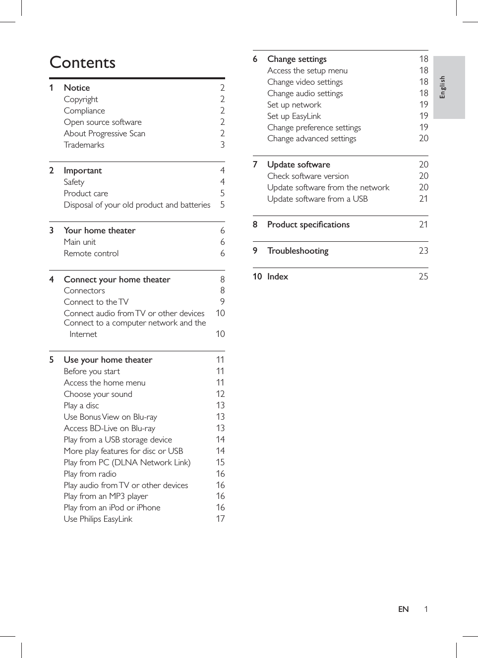 1  6 Change settings    18  Access the setup menu     18  Change video settings     18  Change audio settings     18  Set up network     19  Set up EasyLink     19  Change preference settings     19  Change advanced settings     20  7 Update software    20  Check software version     20  Update software from the network     20  Update software from a USB     21  8 Product speciﬁ cations    21  9 Troubleshooting    23  10 Index    25  Contents   1 Notice     2  Copyright  2  Compliance 2  Open source software     2  About Progressive Scan     2  Trademarks  3  2 Important  4  Safety  4  Product care     5  Disposal of your old product and batteries   5  3  Your home theater     6  Main unit     6  Remote control     6  4  Connect your home theater     8  Connectors  8  Connect to the TV     9  Connect audio from TV or other devices     10  Connect to a computer network and the Internet  10  5  Use your home theater     11  Before you start     11  Access the home menu     11  Choose your sound     12  Play a disc     13  Use Bonus View on Blu-ray     13  Access BD-Live on Blu-ray     13  Play from a USB storage device     14  More play features for disc or USB     14  Play from PC (DLNA Network Link)     15  Play from radio     16  Play audio from TV or other devices     16  Play from an MP3 player     16  Play from an iPod or iPhone     16  Use Philips EasyLink     17EnglishEN