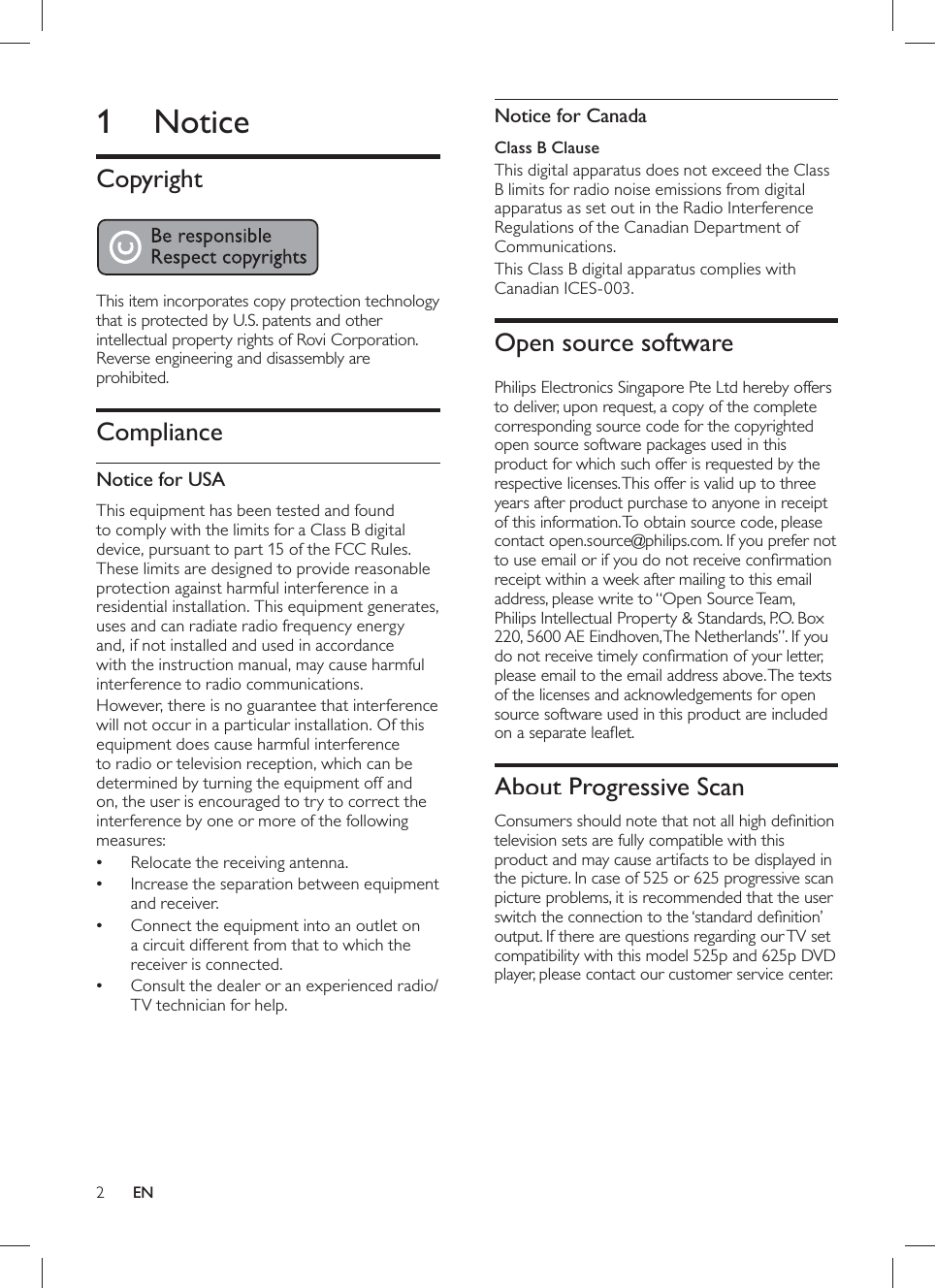 2     Notice for Canada   Class B Clause  This digital apparatus does not exceed the Class B limits for radio noise emissions from digital apparatus as set out in the Radio Interference Regulations of the Canadian Department of Communications.  This Class B digital apparatus complies with Canadian ICES-003.      Open source software  Philips Electronics Singapore Pte Ltd hereby offers to deliver, upon request, a copy of the complete corresponding source code for the copyrighted open source software packages used in this product for which such offer is requested by the respective licenses. This offer is valid up to three years after product purchase to anyone in receipt of this information. To obtain source code, please contact open.source@philips.com. If you prefer not to use email or if you do not receive conﬁ rmation receipt within a week after mailing to this email address, please write to “Open Source Team, Philips Intellectual Property &amp; Standards, P.O. Box 220, 5600 AE Eindhoven, The Netherlands”. If you do not receive timely conﬁ rmation of your letter, please email to the email address above. The texts of the licenses and acknowledgements for open source software used in this product are included on a separate leaﬂ et.     About Progressive Scan      Consumers should note that not all high deﬁ nition television sets are fully compatible with this product and may cause artifacts to be displayed in the picture. In case of 525 or 625 progressive scan picture problems, it is recommended that the user switch the connection to the ‘standard deﬁ nition’ output. If there are questions regarding our TV set compatibility with this model 525p and 625p DVD player, please contact our customer service center.         1 Notice    Copyright      This item incorporates copy protection technology that is protected by U.S. patents and other intellectual property rights of Rovi Corporation.  Reverse engineering and disassembly are prohibited.     Compliance    Notice for USA  This equipment has been tested and found to comply with the limits for a Class B digital device, pursuant to part 15 of the FCC Rules. These limits are designed to provide reasonable protection against harmful interference in a residential installation. This equipment generates, uses and can radiate radio frequency energy and, if not installed and used in accordance with the instruction manual, may cause harmful interference to radio communications.  However, there is no guarantee that interference will not occur in a particular installation. Of this equipment does cause harmful interference to radio or television reception, which can be determined by turning the equipment off and on, the user is encouraged to try to correct the interference by one or more of the following measures:  Relocate the receiving antenna.•  Increase the separation between equipment •and receiver.  Connect the equipment into an outlet on •a circuit different from that to which the receiver is connected.  Consult the dealer or an experienced radio/•TV technician for help.EN