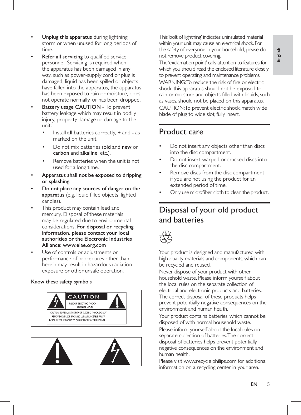5   This ‘bolt of lightning’ indicates uninsulated material within your unit may cause an electrical shock. For the safety of everyone in your household, please do not remove product covering.   The ‘exclamation point’ calls attention to features for which you should read the enclosed literature closely to prevent operating and maintenance problems.   WARNING: To reduce the risk of ﬁ re or electric shock, this apparatus should not be exposed to rain or moisture and objects ﬁ lled with liquids, such as vases, should not be placed on this apparatus.   CAUTION: To prevent electric shock, match wide blade of plug to wide slot, fully insert.      Product care   Do not insert any objects other than discs •into the disc compartment.  Do not insert warped or cracked discs into •the disc compartment.  Remove discs from the disc compartment •if you are not using the product for an extended period of time.  Only use microﬁ ber cloth to clean the product.•      Disposal of your old product and batteries      Your product is designed and manufactured with high quality materials and components, which can be recycled and reused.  Never dispose of your product with other household waste. Please inform yourself about the local rules on the separate collection of electrical and electronic products and batteries. The correct disposal of these products helps prevent potentially negative consequences on the environment and human health.  Your product contains batteries, which cannot be disposed of with normal household waste.  Please inform yourself about the local rules on separate collection of batteries. The correct disposal of batteries helps prevent potentially negative consequences on the environment and human health.  Please visit  www.recycle.philips.com  for additional information on a recycling center in your area.    • Unplug this apparatus  during lightning storm or when unused for long periods of time.    • Refer all servicing to qualiﬁ ed service personnel. Servicing is required when the apparatus has been damaged in any way, such as power-supply cord or plug is damaged, liquid has been spilled or objects have fallen into the apparatus, the apparatus has been exposed to rain or moisture, does not operate normally, or has been dropped.    • Battery usage CAUTION  - To prevent battery leakage which may result in bodily injury, property damage or damage to the unit:    Install  •all batteries correctly,  +and  - as marked on the unit.    Do not mix batteries ( •old and  new or carbon  and  alkaline, etc.).    Remove batteries when the unit is not •used for a long time.      • Apparatus shall not be exposed to dripping or splashing.    • Do not place any sources of danger on the apparatus  (e.g. liquid ﬁ lled objects, lighted candles).  This product may contain lead and •mercury. Disposal of these materials may be regulated due to environmental considerations.    For disposal or recycling information, please contact your local authorities or the Electronic Industries Alliance: www.eiae.org.com  Use of controls or adjustments or •performance of procedures other than herein may result in hazardous radiation exposure or other unsafe operation.     Know these safety symbols          EnglishEN