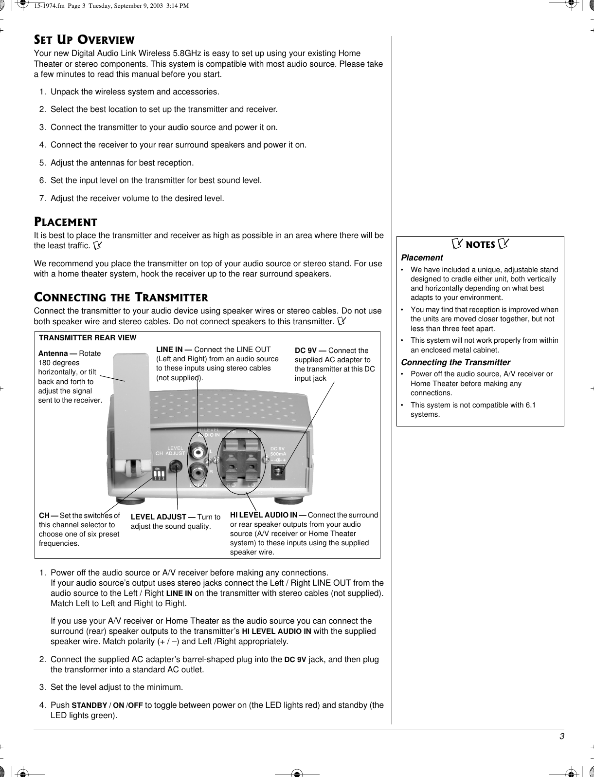 3SET UP OVERVIEWYour new Digital Audio Link Wireless 5.8GHz is easy to set up using your existing HomeTheater or stereo components. This system is compatible with most audio source. Please takea few minutes to read this manual before you start.1. Unpack the wireless system and accessories.2. Select the best location to set up the transmitter and receiver.3. Connect the transmitter to your audio source and power it on.4. Connect the receiver to your rear surround speakers and power it on.5. Adjust the antennas for best reception.6. Set the input level on the transmitter for best sound level.7. Adjust the receiver volume to the desired level.PLACEMENTIt is best to place the transmitter and receiver as high as possible in an area where there will bethe least traffic. ÔWe recommend you place the transmitter on top of your audio source or stereo stand. For usewith a home theater system, hook the receiver up to the rear surround speakers.CONNECTING THE TRANSMITTERConnect the transmitter to your audio device using speaker wires or stereo cables. Do not useboth speaker wire and stereo cables. Do not connect speakers to this transmitter. Ô1. Power off the audio source or A/V receiver before making any connections.If your audio source’s output uses stereo jacks connect the Left / Right LINE OUT from theaudio source to the Left / Right LINE IN on the transmitter with stereo cables (not supplied).Match Left to Left and Right to Right.If you use your A/V receiver or Home Theater as the audio source you can connect thesurround (rear) speaker outputs to the transmitter’s HI LEVEL AUDIO IN with the suppliedspeaker wire. Match polarity (+ / –) and Left /Right appropriately.2. Connect the supplied AC adapter’s barrel-shaped plug into the DC 9V jack, and then plugthe transformer into a standard AC outlet.3. Set the level adjust to the minimum.4. Push STANDBY / ON /OFF to toggle between power on (the LED lights red) and standby (theLED lights green).ÔNOTES ÔPlacement• We have included a unique, adjustable standdesigned to cradle either unit, both verticallyand horizontally depending on what bestadapts to your environment.• You may find that reception is improved whenthe units are moved closer together, but notless than three feet apart.• This system will not work properly from withinan enclosed metal cabinet.Connecting the Transmitter• Power off the audio source, A/V receiver orHome Theater before making anyconnections.• This system is not compatible with 6.1systems.TRANSMITTER REAR VIEWAntenna — Rotate180 degreeshorizontally, or tiltback and forth toadjust the signalsent to the receiver.DC 9V — Connect thesupplied AC adapter tothe transmitter at this DCinput jackLEVEL ADJUST — Turn toadjust the sound quality.LINE IN — Connect the LINE OUT(Left and Right) from an audio sourceto these inputs using stereo cables(not supplied).HI LEVEL AUDIO IN — Connect the surroundor rear speaker outputs from your audiosource (A/V receiver or Home Theatersystem) to these inputs using the suppliedspeaker wire.CH — Set the switches ofthis channel selector tochoose one of six presetfrequencies.15-1974.fm Page 3 Tuesday, September 9, 2003 3:14 PM