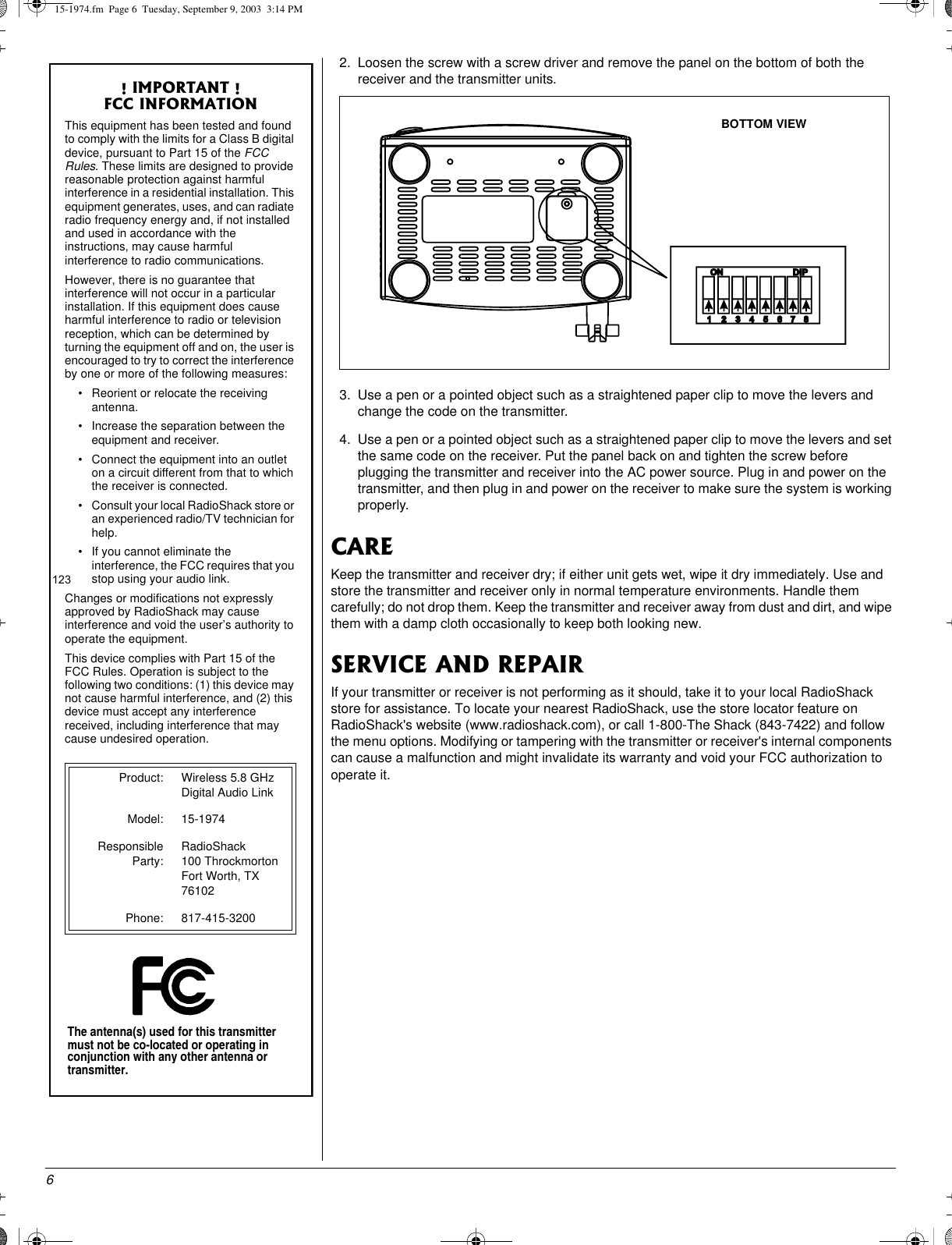62. Loosen the screw with a screw driver and remove the panel on the bottom of both thereceiver and the transmitter units.3. Use a pen or a pointed object such as a straightened paper clip to move the levers andchange the code on the transmitter.4. Use a pen or a pointed object such as a straightened paper clip to move the levers and setthe same code on the receiver. Put the panel back on and tighten the screw beforeplugging the transmitter and receiver into the AC power source. Plug in and power on thetransmitter, and then plug in and power on the receiver to make sure the system is workingproperly.CAREKeep the transmitter and receiver dry; if either unit gets wet, wipe it dry immediately. Use andstore the transmitter and receiver only in normal temperature environments. Handle themcarefully; do not drop them. Keep the transmitter and receiver away from dust and dirt, and wipethem with a damp cloth occasionally to keep both looking new.SERVICE AND REPAIRIf your transmitter or receiver is not performing as it should, take it to your local RadioShackstore for assistance. To locate your nearest RadioShack, use the store locator feature onRadioShack&apos;s website (www.radioshack.com), or call 1-800-The Shack (843-7422) and followthe menu options. Modifying or tampering with the transmitter or receiver&apos;s internal componentscan cause a malfunction and might invalidate its warranty and void your FCC authorization tooperate it.! IMPORTANT !FCC INFORMATIONThis equipment has been tested and foundto comply with the limits for a Class B digitaldevice, pursuant to Part 15 of the FCCRules. These limits are designed to providereasonable protection against harmfulinterference in a residential installation. Thisequipment generates, uses, and can radiateradio frequency energy and, if not installedand used in accordance with theinstructions, may cause harmfulinterference to radio communications.However, there is no guarantee thatinterference will not occur in a particularinstallation. If this equipment does causeharmful interference to radio or televisionreception, which can be determined byturning the equipment off and on, the user isencouraged to try to correct the interferenceby one or more of the following measures:• Reorient or relocate the receivingantenna.• Increase the separation between theequipment and receiver.• Connect the equipment into an outleton a circuit different from that to whichthe receiver is connected.• Consult your local RadioShack store oran experienced radio/TV technician forhelp.• If you cannot eliminate theinterference, the FCC requires that youstop using your audio link.Changes or modifications not expresslyapproved by RadioShack may causeinterference and void the user’s authority tooperate the equipment.This device complies with Part 15 of theFCC Rules. Operation is subject to thefollowing two conditions: (1) this device maynot cause harmful interference, and (2) thisdevice must accept any interferencereceived, including interference that maycause undesired operation.Product: Wireless 5.8 GHzDigital Audio LinkModel: 15-1974ResponsibleParty:RadioShack100 ThrockmortonFort Worth, TX76102Phone: 817-415-3200BOTTOM VIEW15-1974.fm Page 6 Tuesday, September 9, 2003 3:14 PM123The antenna(s) used for this transmittermust not be co-located or operating inconjunction with any other antenna ortransmitter.