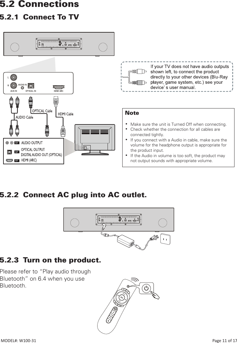 5.2 Connections5.2.1  Connect To TV5.2.2  Connect AC plug into AC outlet.5.2.3  Turn on the product.Please refer to “Play audio through Bluetooth” on 6.4 when you use Bluetooth.Note •Make sure the unit is Turned Off when connecting. •Check whether the connection for all cables are connected tightly. •If you connect with a Audio in cable, make sure the volume for the headphone output is appropriate for the product input. •If the Audio in volume is too soft, the product may not output sounds with appropriate volume.MODEL#: W100-31                                                                                                                                                                           Page 11 of 17