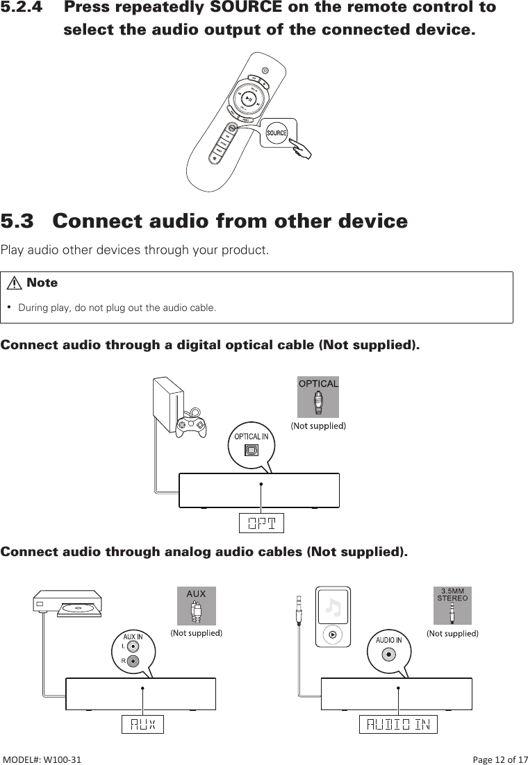 5.2.4    Press repeatedly SOURCE on the remote control to            select the audio output of the connected device.5.3  Connect audio from other devicePlay audio other devices through your product.Connect audio through a digital optical cable (Not supplied). Connect audio through analog audio cables (Not supplied).       Note •During play, do not plug out the audio cable.MODEL#: W100-31                                                                                                                                                                           Page 12 of 17