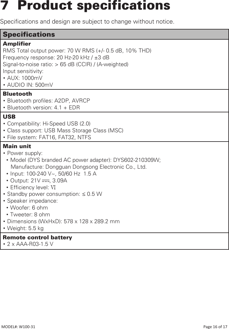 7  Product specificationsSpecications and design are subject to change without notice.SpecificationsAmplifierRMS Total output power: 70 W RMS (+/- 0.5 dB, 10% THD)Frequency response: 20 Hz-20 kHz / ±3 dBSignal-to-noise ratio: &gt; 65 dB (CCIR) / (A-weighted)Input sensitivity:• AUX: 1000mV• AUDIO IN: 500mVBluetooth• Bluetooth proles: A2DP, AVRCP• Bluetooth version: 4.1 + EDRUSB •Compatibility: Hi-Speed USB (2.0)•Class support: USB Mass Storage Class (MSC)•File system: FAT16, FAT32, NTFSMain unit•Power supply:   • Model (DYS branded AC power adapter): DYS602-210309W;     Manufacture: Dongguan Dongsong Electronic Co., Ltd.  • Input: 100-240 V~, 50/60 Hz  1.5 A    • Output: 21V  , 3.09A  • Efciency level: •Standby power consumption: ≤ 0.5 W•Speaker impedance: •Woofer: 6 ohm •Tweeter: 8 ohm•Dimensions (WxHxD): 578 x 128 x 289.2 mm•Weight: 5.5 kgRemote control battery•2 x AAA-R03-1.5 VMODEL#: W100-31                                                                                                                                                                           Page 16 of 17
