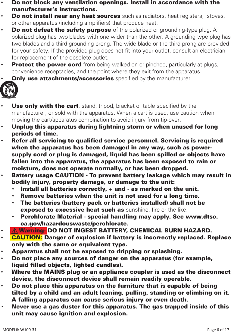  •Do not block any ventilation openings. Install in accordance with the manufacturer’s instructions. •Do not install near any heat sources such as radiators, heat registers,  stoves,  or other apparatus (including ampliers) that produce heat. •Do not defeat the safety purpose of the polarized or grounding-type plug. A polarized plug has two blades with one wider than the other. A grounding type plug has two blades and a third grounding prong. The wide blade or the third prong are provided for your safety. If the provided plug does not t into your outlet, consult an electrician for replacement of the obsolete outlet. •Protect the power cord from being walked on or pinched, particularly at plugs, convenience receptacles, and the point where they exit from the apparatus. •Only use attachments/accessories specied by the manufacturer. • •Use only with the cart, stand, tripod, bracket or table specied by the manufacturer, or sold with the apparatus. When a cart is used, use caution when moving the cart/apparatus combination to avoid injury from tip-over. •Unplug this apparatus during lightning storm or when unused for long periods of time. •Refer all servicing to qualified service personnel. Servicing is required when the apparatus has been damaged in any way, such as power-supply cord or plug is damaged, liquid has been spilled or objects have fallen into the apparatus, the apparatus has been exposed to rain or moisture, does not operate normally, or has been dropped. •Battery usage CAUTION - To prevent battery leakage which may result in bodily injury, property damage, or damage to the unit:• Install all batteries correctly, + and - as marked on the unit.• Remove batteries when the unit is not used for a long time.• The batteries (battery pack or batteries installed) shall not be exposed to excessive heat such as sunshine, re or the like.• Perchlorate Material - special handling may apply. See www.dtsc.ca.gov/hazardouswaste/perchlorate. •    Warning- DO NOT INGEST BATTERY, CHEMICAL BURN HAZARD. •CAUTION: Danger of explosion if battery is incorrectly replaced. Replace only with the same or equivalent type. •Apparatus shall not be exposed to dripping or splashing. •Do not place any sources of danger on the apparatus (for example, liquid filled objects, lighted candles). •Where the MAINS plug or an appliance coupler is used as the disconnect device, the disconnect device shall remain readily operable.  •Do not place this apparatus on the furniture that is capable of being tilted by a child and an adult leaning, pulling, standing or climbing on it. A falling apparatus can cause serious injury or even death.• Never use a gas duster for this apparatus. The gas trapped inside of this unit may cause ignition and explosion.MODEL#: W100-31                                                                                                                                                                            Page 6 of 17
