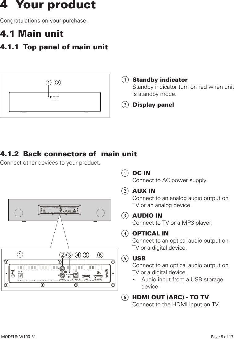 4  Your product   Congratulations on your purchase.4.1 Main unit4.1.1  Top panel of main unit                             4.1.2  Back connectors of  main unitConnect other devices to your product.                                                                                          a  DC IN Connect to AC power supply.b  AUX INConnect to an analog audio output on  TV or an analog device.c  AUDIO INConnect to TV or a MP3 player.d  OPTICAL INConnect to an optical audio output on  TV or a digital device.e  USBConnect to an optical audio output on  TV or a digital device.• Audio input from a USB storage device.f  HDMI OUT (ARC) - TO TVConnect to the HDMI input on TV.a  Standby indicator Standby indicator turn on red when unit is standby mode. b  Display panelMODEL#: W100-31                                                                                                                                                                            Page 8 of 17