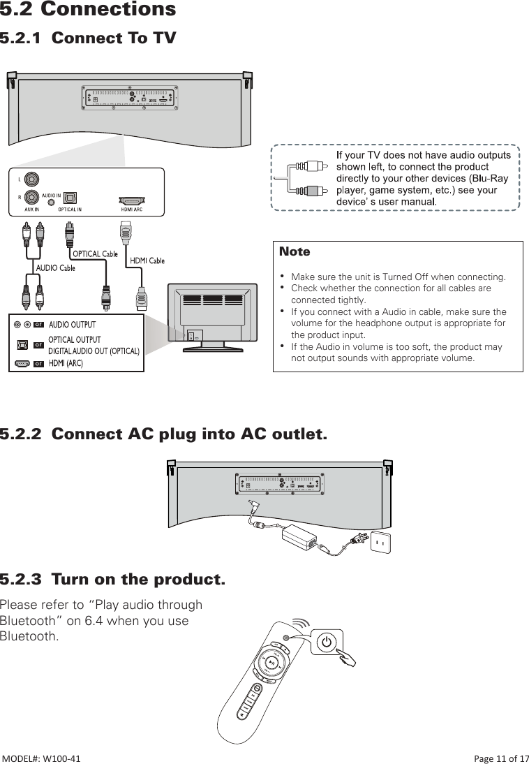 5.2 Connections5.2.1  Connect To TV5.2.2  Connect AC plug into AC outlet.5.2.3  Turn on the product.Please refer to “Play audio through Bluetooth” on 6.4 when you use Bluetooth.Note •Make sure the unit is Turned Off when connecting. •Check whether the connection for all cables are connected tightly. •If you connect with a Audio in cable, make sure the volume for the headphone output is appropriate for the product input. •If the Audio in volume is too soft, the product may not output sounds with appropriate volume.MODEL#: W100-41                                                                                                                                                                           Page 11 of 17