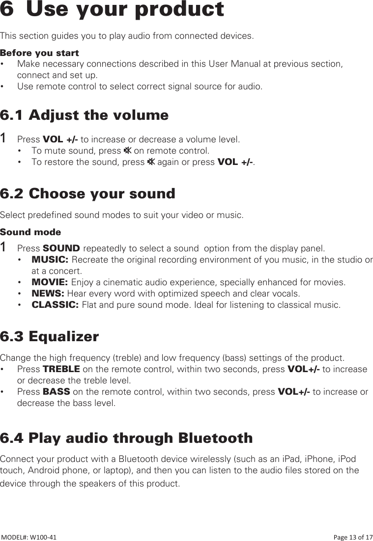 6  Use your productThis section guides you to play audio from connected devices.Before you start• Make necessary connections described in this User Manual at previous section, connect and set up.• Use remote control to select correct signal source for audio.6.1 Adjust the volume1  Press VOL +/- to increase or decrease a volume level.• To mute sound, press   on remote control.• To restore the sound, press   again or press VOL +/-.6.2 Choose your soundSelect predened sound modes to suit your video or music.Sound mode1  Press SOUND repeatedly to select a sound  option from the display panel.• MUSIC: Recreate the original recording environment of you music, in the studio or at a concert.• MOVIE: Enjoy a cinematic audio experience, specially enhanced for movies.• NEWS: Hear every word with optimized speech and clear vocals.• CLASSIC: Flat and pure sound mode. Ideal for listening to classical music.    6.3 EqualizerChange the high frequency (treble) and low frequency (bass) settings of the product.• Press TREBLE on the remote control, within two seconds, press VOL+/- to increase or decrease the treble level.• Press BASS on the remote control, within two seconds, press VOL+/- to increase or decrease the bass level.6.4 Play audio through BluetoothConnect your product with a Bluetooth device wirelessly (such as an iPad, iPhone, iPod touch, Android phone, or laptop), and then you can listen to the audio les stored on the device through the speakers of this product.           MODEL#: W100-41                                                                                                                                                                           Page 13 of 17