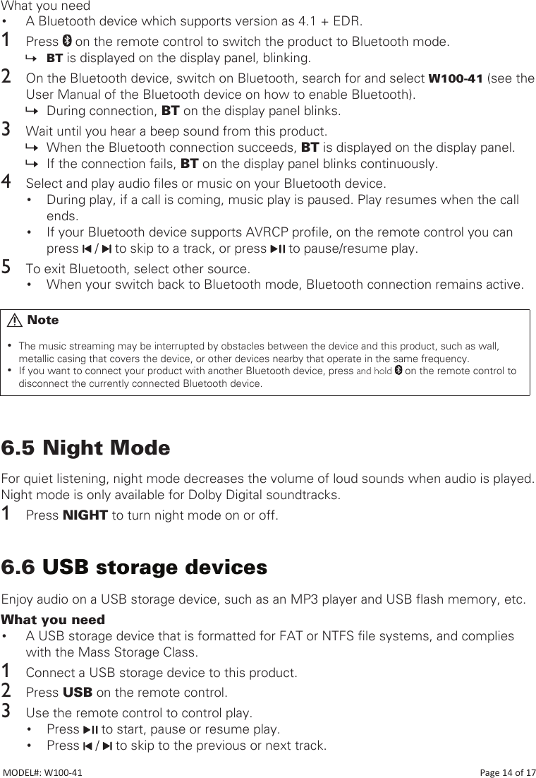 What you need• A Bluetooth device which supports version as 4.1 + EDR.1  Press   on the remote control to switch the product to Bluetooth mode. » BT is displayed on the display panel, blinking.2  On the Bluetooth device, switch on Bluetooth, search for and select W100-41 (see the User Manual of the Bluetooth device on how to enable Bluetooth).  » During connection, BT on the display panel blinks.3  Wait until you hear a beep sound from this product. » When the Bluetooth connection succeeds, BT is displayed on the display panel. » If the connection fails, BT on the display panel blinks continuously.4  Select and play audio les or music on your Bluetooth device.• During play, if a call is coming, music play is paused. Play resumes when the call ends.• If your Bluetooth device supports AVRCP prole, on the remote control you can press   /   to skip to a track, or press   to pause/resume play.5  To exit Bluetooth, select other source.• When your switch back to Bluetooth mode, Bluetooth connection remains active.6.5 Night ModeFor quiet listening, night mode decreases the volume of loud sounds when audio is played. Night mode is only available for Dolby Digital soundtracks. 1  Press NIGHT to turn night mode on or off.6.6 USB storage devicesEnjoy audio on a USB storage device, such as an MP3 player and USB ash memory, etc. What you need• A USB storage device that is formatted for FAT or NTFS le systems, and complies with the Mass Storage Class.1  Connect a USB storage device to this product.2  Press USB on the remote control.3  Use the remote control to control play. • Press   to start, pause or resume play.• Press   /   to skip to the previous or next track.       Note •The music streaming may be interrupted by obstacles between the device and this product, such as wall, metallic casing that covers the device, or other devices nearby that operate in the same frequency. •If you want to connect your product with another Bluetooth device, press and hold   on the remote control to disconnect the currently connected Bluetooth device.MODEL#: W100-41                                                                                                                                                                           Page 14 of 17