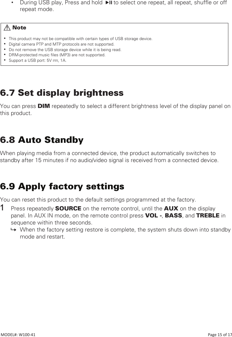 • During USB play, Press and hold    to select one repeat, all repeat, shufe or off repeat mode.6.7 Set display brightnessYou can press DIM repeatedly to select a different brightness level of the display panel on this product.6.8 Auto StandbyWhen playing media from a connected device, the product automatically switches to standby after 15 minutes if no audio/video signal is received from a connected device.6.9 Apply factory settingsYou can reset this product to the default settings programmed at the factory.1  Press repeatedly SOURCE on the remote control, until the AUX on the display panel. In AUX IN mode, on the remote control press VOL -, BASS, and TREBLE in sequence within three seconds. » When the factory setting restore is complete, the system shuts down into standby mode and restart.      Note •This product may not be compatible with certain types of USB storage device. •Digital camera PTP and MTP protocols are not supported.  •Do not remove the USB storage device while it is being read. •DRM-protected music les (MP3) are not supported. •Support a USB port: 5V  , 1A.MODEL#: W100-41                                                                                                                                                                           Page 15 of 17