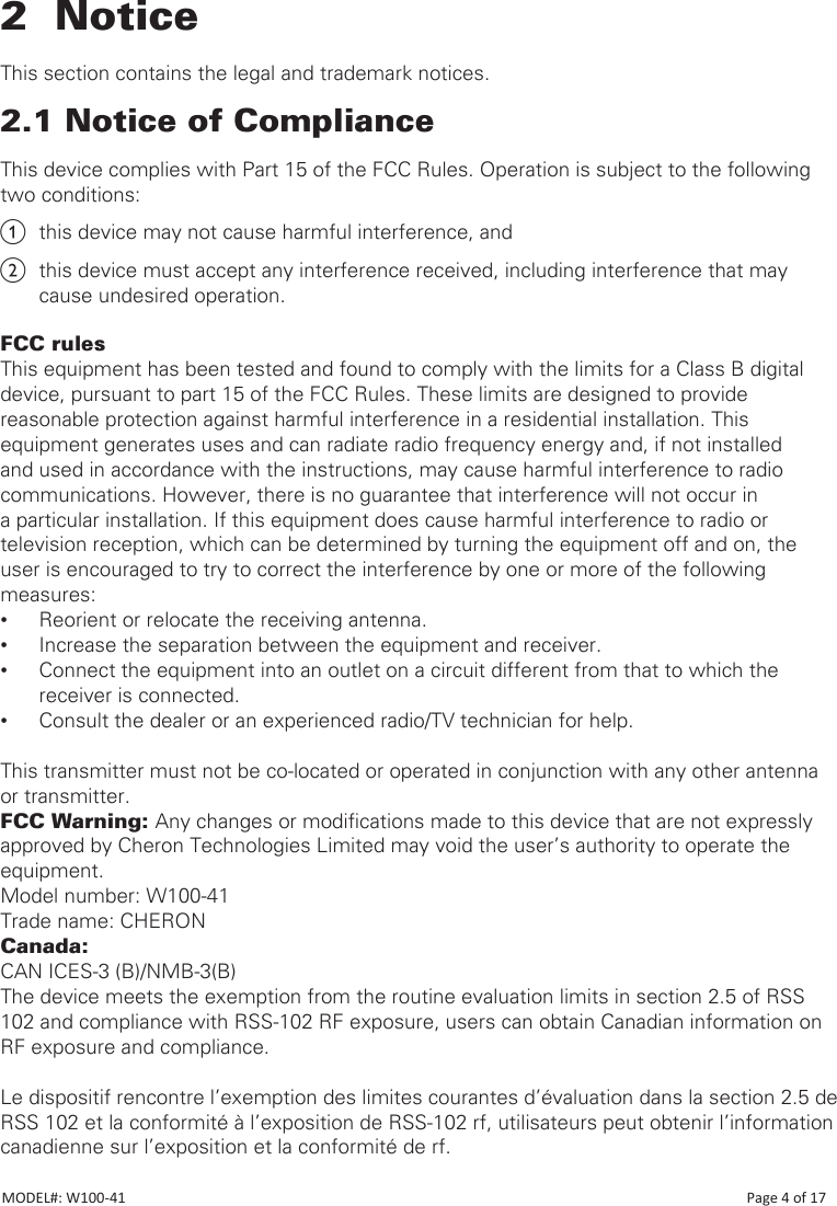 2  NoticeThis section contains the legal and trademark notices.2.1 Notice of ComplianceThis device complies with Part 15 of the FCC Rules. Operation is subject to the following two conditions:a  this device may not cause harmful interference, andb  this device must accept any interference received, including interference that may cause undesired operation.FCC rulesThis equipment has been tested and found to comply with the limits for a Class B digital device, pursuant to part 15 of the FCC Rules. These limits are designed to provide reasonable protection against harmful interference in a residential installation. This equipment generates uses and can radiate radio frequency energy and, if not installed and used in accordance with the instructions, may cause harmful interference to radio communications. However, there is no guarantee that interference will not occur in a particular installation. If this equipment does cause harmful interference to radio or television reception, which can be determined by turning the equipment off and on, the user is encouraged to try to correct the interference by one or more of the following measures:  •Reorient or relocate the receiving antenna. •Increase the separation between the equipment and receiver. •Connect the equipment into an outlet on a circuit different from that to which the receiver is connected. •Consult the dealer or an experienced radio/TV technician for help.This transmitter must not be co-located or operated in conjunction with any other antenna or transmitter.FCC Warning: Any changes or modications made to this device that are not expressly approved by Cheron Technologies Limited may void the user’s authority to operate the equipment.Model number: W100-41Trade name: CHERONCanada:CAN ICES-3 (B)/NMB-3(B)The device meets the exemption from the routine evaluation limits in section 2.5 of RSS 102 and compliance with RSS-102 RF exposure, users can obtain Canadian information on RF exposure and compliance.Le dispositif rencontre l’exemption des limites courantes d’évaluation dans la section 2.5 de RSS 102 et la conformité à l’exposition de RSS-102 rf, utilisateurs peut obtenir l’information canadienne sur l’exposition et la conformité de rf.MODEL#: W100-41                                                                                                                                                                            Page 4 of 17