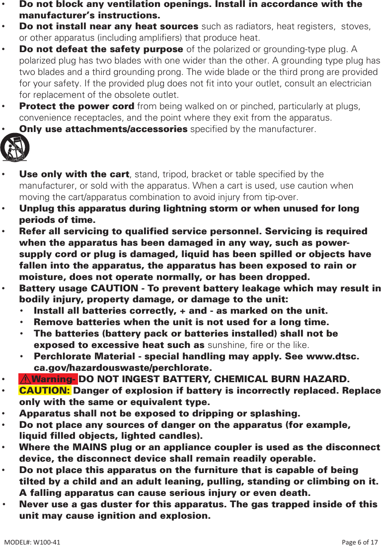  •Do not block any ventilation openings. Install in accordance with the manufacturer’s instructions. •Do not install near any heat sources such as radiators, heat registers,  stoves,  or other apparatus (including ampliers) that produce heat. •Do not defeat the safety purpose of the polarized or grounding-type plug. A polarized plug has two blades with one wider than the other. A grounding type plug has two blades and a third grounding prong. The wide blade or the third prong are provided for your safety. If the provided plug does not t into your outlet, consult an electrician for replacement of the obsolete outlet. •Protect the power cord from being walked on or pinched, particularly at plugs, convenience receptacles, and the point where they exit from the apparatus. •Only use attachments/accessories specied by the manufacturer. • •Use only with the cart, stand, tripod, bracket or table specied by the manufacturer, or sold with the apparatus. When a cart is used, use caution when moving the cart/apparatus combination to avoid injury from tip-over. •Unplug this apparatus during lightning storm or when unused for long periods of time. •Refer all servicing to qualified service personnel. Servicing is required when the apparatus has been damaged in any way, such as power-supply cord or plug is damaged, liquid has been spilled or objects have fallen into the apparatus, the apparatus has been exposed to rain or moisture, does not operate normally, or has been dropped. •Battery usage CAUTION - To prevent battery leakage which may result in bodily injury, property damage, or damage to the unit:• Install all batteries correctly, + and - as marked on the unit.• Remove batteries when the unit is not used for a long time.• The batteries (battery pack or batteries installed) shall not be exposed to excessive heat such as sunshine, re or the like.• Perchlorate Material - special handling may apply. See www.dtsc.ca.gov/hazardouswaste/perchlorate. •    Warning- DO NOT INGEST BATTERY, CHEMICAL BURN HAZARD. •CAUTION: Danger of explosion if battery is incorrectly replaced. Replace only with the same or equivalent type. •Apparatus shall not be exposed to dripping or splashing. •Do not place any sources of danger on the apparatus (for example, liquid filled objects, lighted candles). •Where the MAINS plug or an appliance coupler is used as the disconnect device, the disconnect device shall remain readily operable.  •Do not place this apparatus on the furniture that is capable of being tilted by a child and an adult leaning, pulling, standing or climbing on it. A falling apparatus can cause serious injury or even death.• Never use a gas duster for this apparatus. The gas trapped inside of this unit may cause ignition and explosion.MODEL#: W100-41                                                                                                                                                                            Page 6 of 17