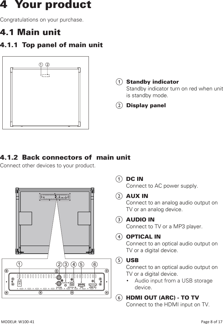 4  Your product   Congratulations on your purchase.4.1 Main unit4.1.1  Top panel of main unit                             4.1.2  Back connectors of  main unitConnect other devices to your product.                                                                                          a  DC IN Connect to AC power supply.b  AUX INConnect to an analog audio output on  TV or an analog device.c  AUDIO INConnect to TV or a MP3 player.d  OPTICAL INConnect to an optical audio output on  TV or a digital device.e  USBConnect to an optical audio output on  TV or a digital device.• Audio input from a USB storage device.f  HDMI OUT (ARC) - TO TVConnect to the HDMI input on TV.a  Standby indicator Standby indicator turn on red when unit is standby mode. b  Display panelMODEL#: W100-41                                                                                                                                                                            Page 8 of 17