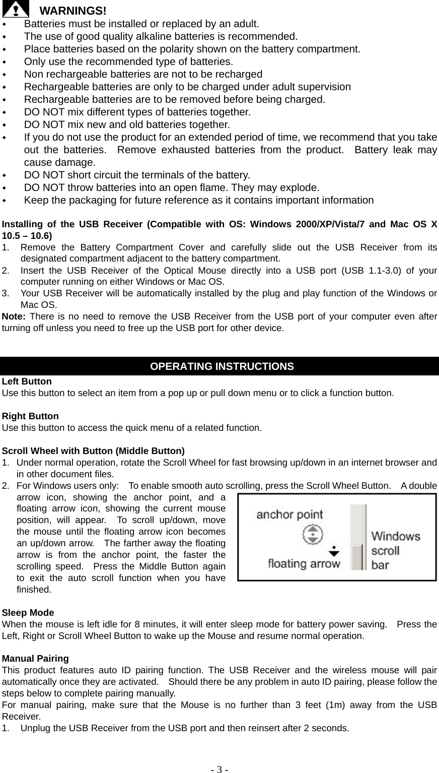   - 3 -WARNINGS!  Batteries must be installed or replaced by an adult.  The use of good quality alkaline batteries is recommended.  Place batteries based on the polarity shown on the battery compartment.  Only use the recommended type of batteries.  Non rechargeable batteries are not to be recharged  Rechargeable batteries are only to be charged under adult supervision  Rechargeable batteries are to be removed before being charged.  DO NOT mix different types of batteries together.  DO NOT mix new and old batteries together.  If you do not use the product for an extended period of time, we recommend that you take out the batteries.  Remove exhausted batteries from the product.  Battery leak may cause damage.  DO NOT short circuit the terminals of the battery.  DO NOT throw batteries into an open flame. They may explode.  Keep the packaging for future reference as it contains important information  Installing of the USB Receiver (Compatible with OS: Windows 2000/XP/Vista/7 and Mac OS X 10.5 – 10.6) 1.  Remove the Battery Compartment Cover and carefully slide out the USB Receiver from its designated compartment adjacent to the battery compartment. 2.  Insert the USB Receiver of the Optical Mouse directly into a USB port (USB 1.1-3.0) of your computer running on either Windows or Mac OS. 3.  Your USB Receiver will be automatically installed by the plug and play function of the Windows or Mac OS. Note: There is no need to remove the USB Receiver from the USB port of your computer even after turning off unless you need to free up the USB port for other device.   OPERATING INSTRUCTIONS Left Button Use this button to select an item from a pop up or pull down menu or to click a function button.  Right Button Use this button to access the quick menu of a related function.  Scroll Wheel with Button (Middle Button) 1.  Under normal operation, rotate the Scroll Wheel for fast browsing up/down in an internet browser and in other document files. 2.  For Windows users only:    To enable smooth auto scrolling, press the Scroll Wheel Button.    A double arrow icon, showing the anchor point, and a floating arrow icon, showing the current mouse position, will appear.  To scroll up/down, move the mouse until the floating arrow icon becomes an up/down arrow.    The farther away the floating arrow is from the anchor point, the faster the scrolling speed.  Press the Middle Button again to exit the auto scroll function when you have finished.  Sleep Mode When the mouse is left idle for 8 minutes, it will enter sleep mode for battery power saving.    Press the Left, Right or Scroll Wheel Button to wake up the Mouse and resume normal operation.  Manual Pairing This product features auto ID pairing function. The USB Receiver and the wireless mouse will pair automatically once they are activated.    Should there be any problem in auto ID pairing, please follow the steps below to complete pairing manually. For manual pairing, make sure that the Mouse is no further than 3 feet (1m) away from the USB Receiver. 1.  Unplug the USB Receiver from the USB port and then reinsert after 2 seconds. 