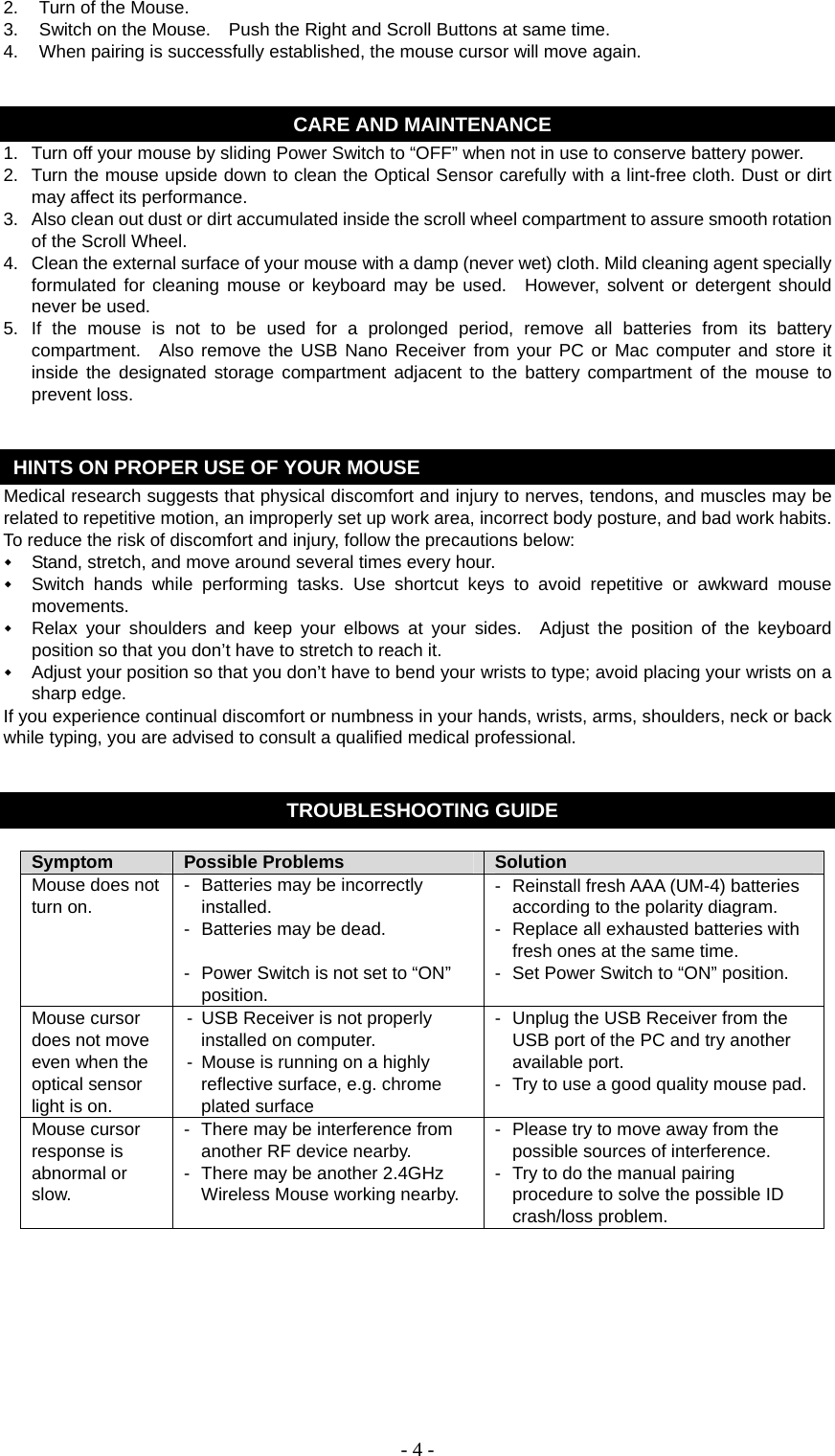   - 4 -2.  Turn of the Mouse. 3.  Switch on the Mouse.    Push the Right and Scroll Buttons at same time. 4.  When pairing is successfully established, the mouse cursor will move again.   CARE AND MAINTENANCE 1.  Turn off your mouse by sliding Power Switch to “OFF” when not in use to conserve battery power. 2.  Turn the mouse upside down to clean the Optical Sensor carefully with a lint-free cloth. Dust or dirt may affect its performance. 3.  Also clean out dust or dirt accumulated inside the scroll wheel compartment to assure smooth rotation of the Scroll Wheel. 4.  Clean the external surface of your mouse with a damp (never wet) cloth. Mild cleaning agent specially formulated for cleaning mouse or keyboard may be used.  However, solvent or detergent should never be used. 5. If the mouse is not to be used for a prolonged period, remove all batteries from its battery compartment.  Also remove the USB Nano Receiver from your PC or Mac computer and store it inside the designated storage compartment adjacent to the battery compartment of the mouse to prevent loss.   HINTS ON PROPER USE OF YOUR MOUSE Medical research suggests that physical discomfort and injury to nerves, tendons, and muscles may be related to repetitive motion, an improperly set up work area, incorrect body posture, and bad work habits. To reduce the risk of discomfort and injury, follow the precautions below:  Stand, stretch, and move around several times every hour.  Switch hands while performing tasks. Use shortcut keys to avoid repetitive or awkward mouse movements.  Relax your shoulders and keep your elbows at your sides.  Adjust the position of the keyboard position so that you don’t have to stretch to reach it.  Adjust your position so that you don’t have to bend your wrists to type; avoid placing your wrists on a sharp edge. If you experience continual discomfort or numbness in your hands, wrists, arms, shoulders, neck or back while typing, you are advised to consult a qualified medical professional.   TROUBLESHOOTING GUIDE  Symptom  Possible Problems  Solution Mouse does not turn on.  -  Batteries may be incorrectly installed. -  Batteries may be dead.  -  Power Switch is not set to “ON” position. -  Reinstall fresh AAA (UM-4) batteries according to the polarity diagram. -  Replace all exhausted batteries with fresh ones at the same time. -  Set Power Switch to “ON” position. Mouse cursor does not move even when the optical sensor light is on. -  USB Receiver is not properly installed on computer. -  Mouse is running on a highly reflective surface, e.g. chrome plated surface -  Unplug the USB Receiver from the USB port of the PC and try another available port. -  Try to use a good quality mouse pad.Mouse cursor response is abnormal or slow. -  There may be interference from another RF device nearby. -  There may be another 2.4GHz Wireless Mouse working nearby. -  Please try to move away from the possible sources of interference. -  Try to do the manual pairing procedure to solve the possible ID crash/loss problem.       