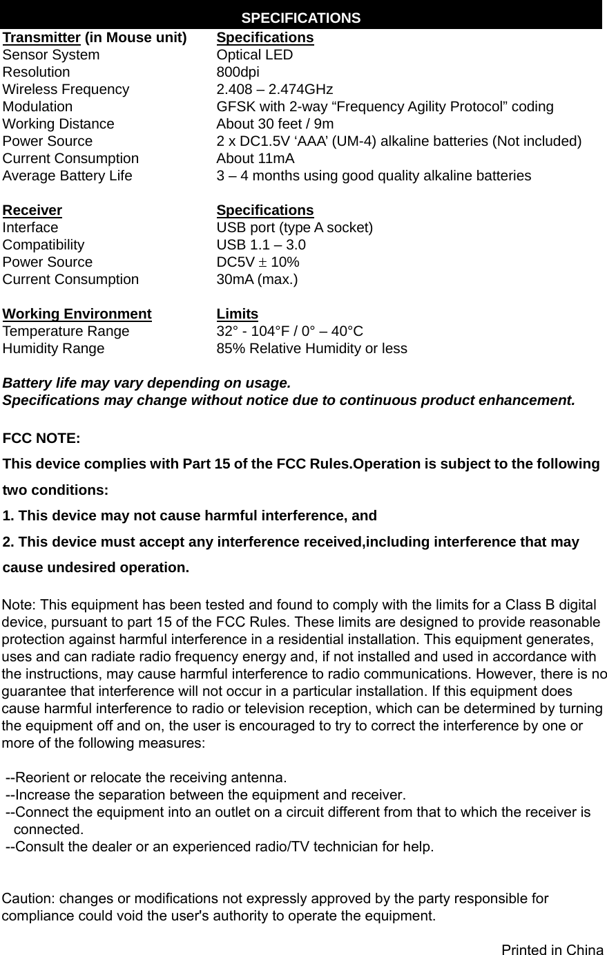   - 5 -SPECIFICATIONS Transmitter (in Mouse unit)  Specifications Sensor System  Optical LED Resolution 800dpi Wireless Frequency  2.408 – 2.474GHz Modulation  GFSK with 2-way “Frequency Agility Protocol” coding Working Distance  About 30 feet / 9m Power Source  2 x DC1.5V ‘AAA’ (UM-4) alkaline batteries (Not included) Current Consumption  About 11mA Average Battery Life  3 – 4 months using good quality alkaline batteries   Receiver   Specifications Interface  USB port (type A socket) Compatibility  USB 1.1 – 3.0 Power Source  DC5V  10% Current Consumption  30mA (max.)  Working Environment Limits Temperature Range  32° - 104°F / 0° – 40°C Humidity Range  85% Relative Humidity or less  Battery life may vary depending on usage. Specifications may change without notice due to continuous product enhancement.  FCC NOTE: This device complies with Part 15 of the FCC Rules.Operation is subject to the following two conditions: 1. This device may not cause harmful interference, and 2. This device must accept any interference received,including interference that may cause undesired operation.  Printed in China Note: This equipment has been tested and found to comply with the limits for a Class B digital device, pursuant to part 15 of the FCC Rules. These limits are designed to provide reasonable protection against harmful interference in a residential installation. This equipment generates, uses and can radiate radio frequency energy and, if not installed and used in accordance with the instructions, may cause harmful interference to radio communications. However, there is no guarantee that interference will not occur in a particular installation. If this equipment does cause harmful interference to radio or television reception, which can be determined by turning the equipment off and on, the user is encouraged to try to correct the interference by one or more of the following measures:    --Reorient or relocate the receiving antenna.  --Increase the separation between the equipment and receiver.  --Connect the equipment into an outlet on a circuit different from that to which the receiver is    connected.  --Consult the dealer or an experienced radio/TV technician for help.     Caution: changes or modifications not expressly approved by the party responsible for compliance could void the user&apos;s authority to operate the equipment.                                                                                                                                Printed in China 