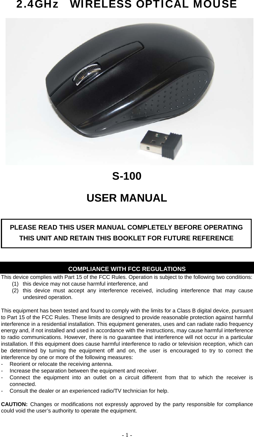   - 1 -2.4GHz  WIRELESS OPTICAL MOUSE S-100 USER MANUAL       COMPLIANCE WITH FCC REGULATIONS This device complies with Part 15 of the FCC Rules. Operation is subject to the following two conditions: (1)  this device may not cause harmful interference, and   (2)  this device must accept any interference received, including interference that may cause undesired operation.  This equipment has been tested and found to comply with the limits for a Class B digital device, pursuant to Part 15 of the FCC Rules. These limits are designed to provide reasonable protection against harmful interference in a residential installation. This equipment generates, uses and can radiate radio frequency energy and, if not installed and used in accordance with the instructions, may cause harmful interference to radio communications. However, there is no guarantee that interference will not occur in a particular installation. If this equipment does cause harmful interference to radio or television reception, which can be determined by turning the equipment off and on, the user is encouraged to try to correct the interference by one or more of the following measures: -  Reorient or relocate the receiving antenna. -  Increase the separation between the equipment and receiver. -  Connect the equipment into an outlet on a circuit different from that to which the receiver is connected. -  Consult the dealer or an experienced radio/TV technician for help.  CAUTION: Changes or modifications not expressly approved by the party responsible for compliance could void the user’s authority to operate the equipment. PLEASE READ THIS USER MANUAL COMPLETELY BEFORE OPERATING THIS UNIT AND RETAIN THIS BOOKLET FOR FUTURE REFERENCE 