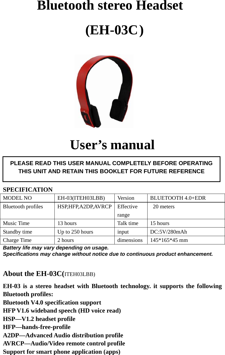   Bluetooth stereo Headset   (EH-03C )                                User’s manual     SPECIFICATION MODEL NO  EH-03(ITEH03LBB)  Version  BLUETOOTH 4.0+EDR Bluetooth profiles  HSP,HFP,A2DP,AVRCP Effective range  20 meters Music Time  13 hours  Talk time  15 hours Standby time  Up to 250 hours  input  DC:5V/280mAh Charge Time  2 hours  dimensions 145*165*45 mm Battery life may vary depending on usage. Specifications may change without notice due to continuous product enhancement.  About the EH-03C(ITEH03LBB) EH-03 is a stereo headset with Bluetooth technology. it supports the following Bluetooth profiles: Bluetooth V4.0 specification support HFP V1.6 wideband speech (HD voice read) HSP—V1.2 headset profile HFP—hands-free-profile A2DP—Advanced Audio distribution profile AVRCP—Audio/Video remote control profile Support for smart phone application (apps)  PLEASE READ THIS USER MANUAL COMPLETELY BEFORE OPERATING THIS UNIT AND RETAIN THIS BOOKLET FOR FUTURE REFERENCE 