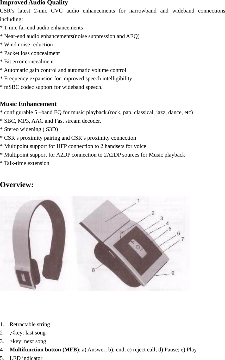   Improved Audio Quality CSR’s latest 2-mic CVC audio enhancements for narrowband and wideband connections including: * 1-mic far-end audio enhancements * Near-end audio enhancements(noise suppression and AEQ) * Wind noise reduction * Packet loss concealment * Bit error concealment * Automatic gain control and automatic volume control * Frequency expansion for improved speech intelligibility * mSBC codec support for wideband speech.  Music Enhancement * configurable 5 –band EQ for music playback.(rock, pap, classical, jazz, dance, etc) * SBC, MP3, AAC and Fast stream decoder. * Stereo widening ( S3D) * CSR’s proximity pairing and CSR’s proximity connection * Multipoint support for HFP connection to 2 handsets for voice * Multipoint support for A2DP connection to 2A2DP sources for Music playback * Talk-time extension  Overview:     1． Retractable string 2． ,&lt;key: last song 3． &gt;key: next song 4． Multifunction button (MFB): a) Answer; b): end; c) reject call; d) Pause; e) Play 5． LED indicator 